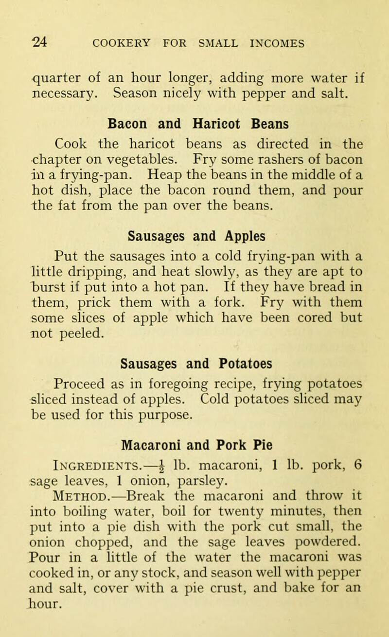 quarter of an hour longer, adding more water if necessary. Season nicely with pepper and salt. Bacon and Haricot Beans Cook the haricot beans as directed in the chapter on vegetables. Fry some rashers of bacon in a frying-pan. Heap the beans in the middle of a hot dish, place the bacon round them, and pour the fat from the pan over the beans. Sausages and Apples Put the sausages into a cold frying-pan with a little dripping, and heat slowly, as they are apt to burst if put into a hot pan. If they have bread in them, prick them with a fork. Fry with them some slices of apple which have been cored but not peeled. Sausages and Potatoes Proceed as in foregoing recipe, frying potatoes sliced instead of apples. Cold potatoes sliced may be used for this purpose. Macaroni and Pork Pie Ingredients.—i lb. macaroni, 1 lb. pork, 6 sage leaves, 1 onion, parsley. Method.—Break the macaroni and throw it into boiling water, boil for twenty minutes, then put into a pie dish with the pork cut small, the onion chopped, and the sage leaves powdered. Pour in a little of the water the macaroni was cooked in, or any stock, and season well with pepper and salt, cover with a pie crust, and bake for an hour.