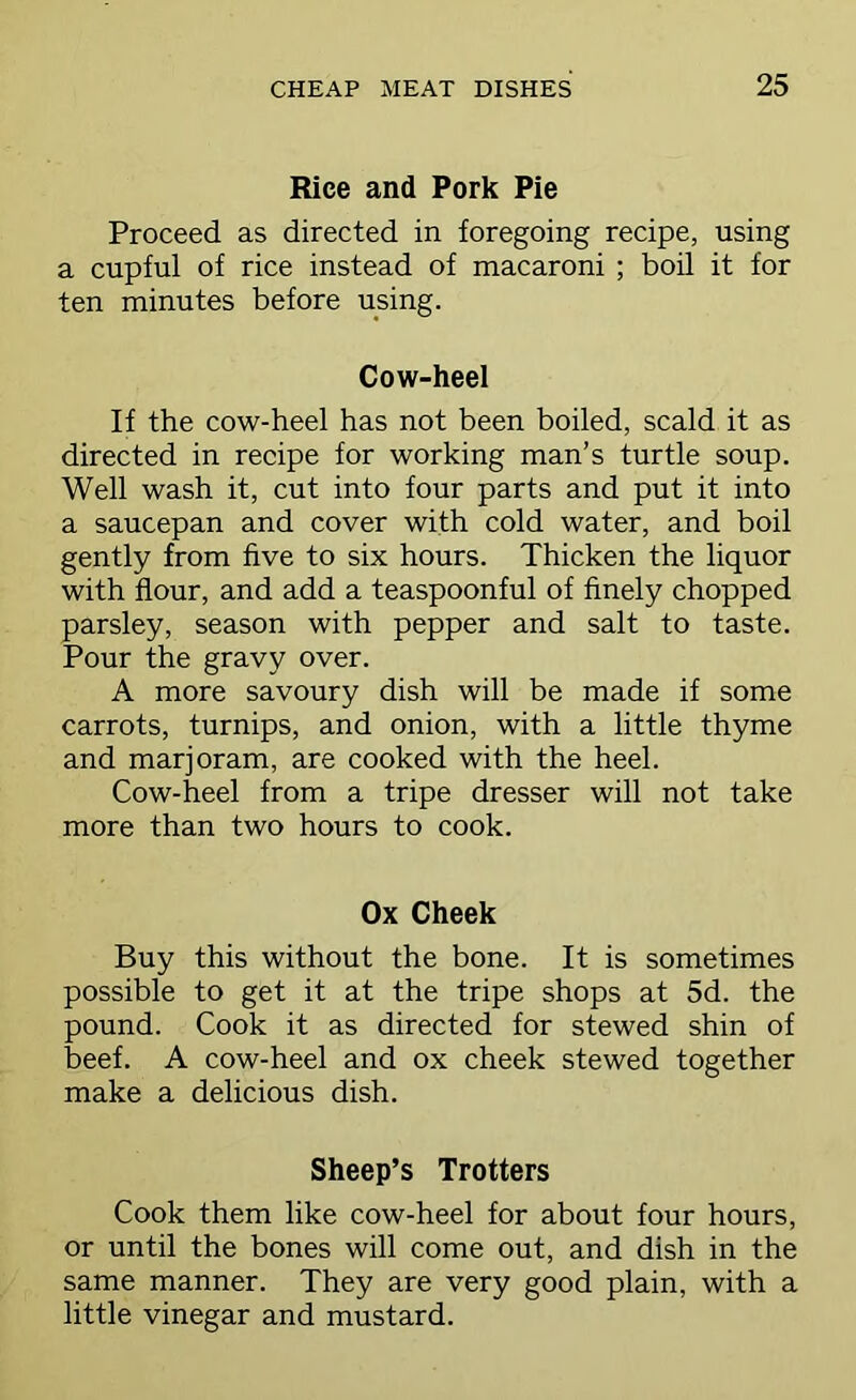 Riee and Pork Pie Proceed as directed in foregoing recipe, using a cupful of rice instead of macaroni ; boil it for ten minutes before using. Cow-heel If the cow-heel has not been boiled, scald it as directed in recipe for working man’s turtle soup. Well wash it, cut into four parts and put it into a saucepan and cover with cold water, and boil gently from five to six hours. Thicken the liquor with flour, and add a teaspoonful of finely chopped parsley, season with pepper and salt to taste. Pour the gravy over. A more savoury dish will be made if some carrots, turnips, and onion, with a little thyme and marjoram, are cooked with the heel. Cow-heel from a tripe dresser will not take more than two hours to cook. Ox Cheek Buy this without the bone. It is sometimes possible to get it at the tripe shops at 5d. the pound. Cook it as directed for stewed shin of beef. A cow-heel and ox cheek stewed together make a delicious dish. Sheep’s Trotters Cook them like cow-heel for about four hours, or until the bones will come out, and dish in the same manner. They are very good plain, with a little vinegar and mustard.