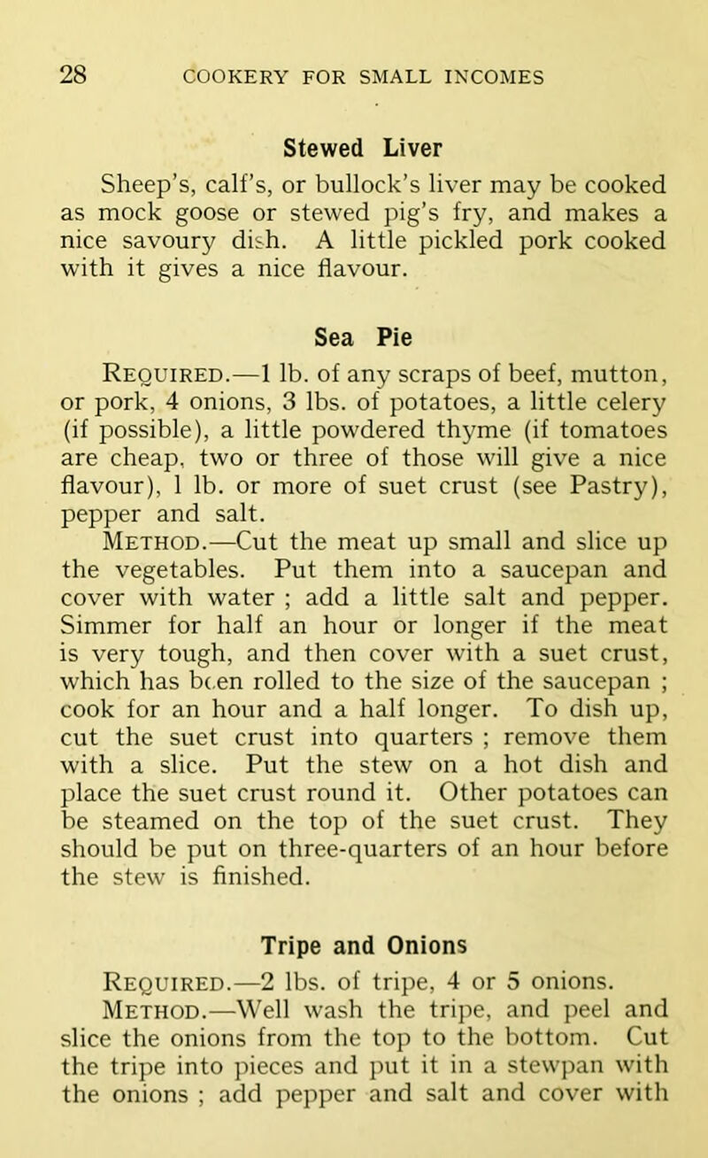 Stewed Liver Sheep’s, calf’s, or bullock’s liver may be cooked as mock goose or stewed pig’s fry, and makes a nice savoury dish. A little pickled pork cooked with it gives a nice flavour. Sea Pie Required.—1 lb. of any scraps of beef, mutton, or pork, 4 onions, 3 lbs. of potatoes, a little celery (if possible), a little powdered thyme (if tomatoes are cheap, two or three of those will give a nice flavour), 1 lb. or more of suet crust (see Pastry), pepper and salt. Method.—Cut the meat up small and slice up the vegetables. Put them into a saucepan and cover with water ; add a little salt and pepper. Simmer for half an hour or longer if the meat is very tough, and then cover with a suet crust, which has b(,en rolled to the size of the saucepan ; cook for an hour and a half longer. To dish up, cut the suet crust into quarters ; remove them with a slice. Put the stew on a hot dish and place the suet crust round it. Other potatoes can be steamed on the top of the suet crust. They should be put on three-quarters of an hour before the stew is finished. Tripe and Onions Required.—2 lbs. of tripe, 4 or 5 onions. Method.—Well wash the tripe, and peel and slice the onions from the top to the bottom. Cut the tripe into pieces and put it in a stewpan with the onions ; add pepper and salt and cover with
