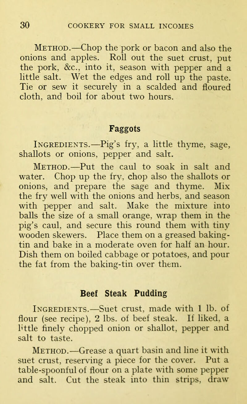 Method.—Chop the pork or bacon and also the onions and apples. Roll out the suet crust, put the pork, &c., into it, season with pepper and a little salt. Wet the edges and roll up the paste. Tie or sew it securely in a scalded and floured cloth, and boil for about two hours. Faggots Ingredients.—Pig’s fry, a little thyme, sage, shallots or onions, pepper and salt. Method.—Put the caul to soak in salt and water. Chop up the fry, chop also the shallots or onions, and prepare the sage and th3^me. Mix the fry well with the onions and herbs, and season with pepper and salt. Make the mixture into balls the size of a small orange, wrap them in the pig’s caul, and secure this round them with tiny wooden skewers. Place them on a greased baking- tin and bake in a moderate oven for half an hour. Dish them on boiled cabbage or potatoes, and pour the fat from the baking-tin over them. Beef Steak Pudding Ingredients.—Suet crust, made with 1 lb. of flour (see recipe), 2 lbs. of beef steak. If liked, a httle finely chopped onion or shallot, pepper and salt to taste. Method.—Grease a quart basin and line it with suet crust, reserving a piece for the cover. Put a table-spoonful of flour on a plate with some pepper and salt. Cut the steak into thin strips, draw