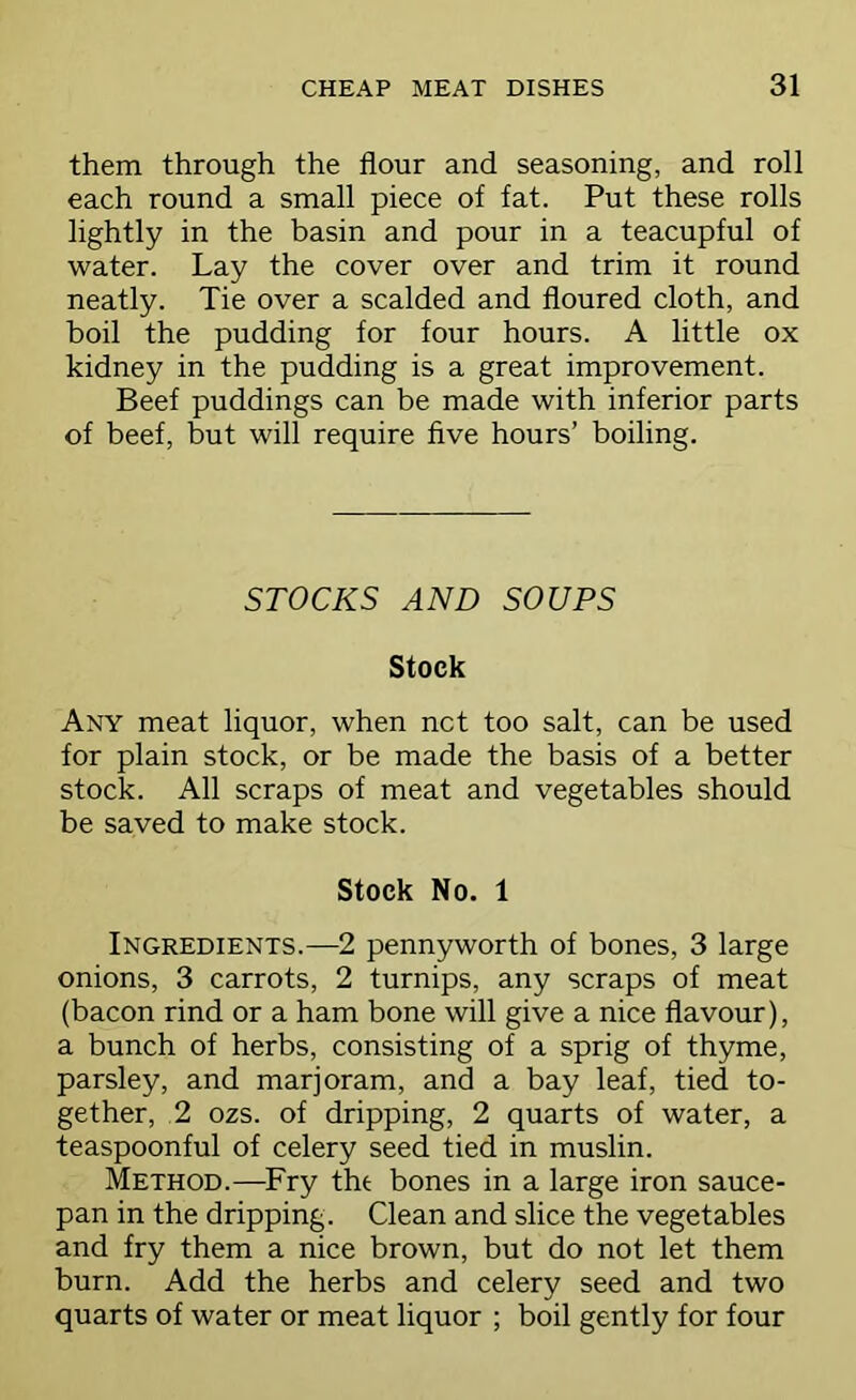 them through the flour and seasoning, and roll each round a small piece of fat. Put these rolls lightly in the basin and pour in a teacupful of water. Lay the cover over and trim it round neatly. Tie over a scalded and floured cloth, and boil the pudding for four hours. A little ox kidney in the pudding is a great improvement. Beef puddings can be made with inferior parts of beef, but will require five hours’ boiling. STOCKS AND SOUPS Stock Any meat liquor, when net too salt, can be used for plain stock, or be made the basis of a better stock. All scraps of meat and vegetables should be saved to make stock. Stock No. 1 Ingredients.—2 pennyworth of bones, 3 large onions, 3 carrots, 2 turnips, any scraps of meat (bacon rind or a ham bone will give a nice flavour), a bunch of herbs, consisting of a sprig of thyme, parsley, and marjoram, and a bay leaf, tied to- gether, 2 ozs. of dripping, 2 quarts of water, a teaspoonful of celery seed tied in muslin. Method.—Fry tht bones in a large iron sauce- pan in the dripping. Clean and slice the vegetables and fry them a nice brown, but do not let them burn. Add the herbs and celery seed and two quarts of water or meat liquor ; boil gently for four