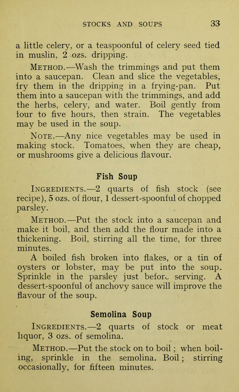 a little celery, or a teaspoonful of celery seed tied in muslin, 2 ozs. dripping. Method.—Wash the trimmings and put them into a saucepan. Clean and slice the vegetables, fry them in the dripping in a frying-pan. Put them into a saucepan with the trimmings, and add the herbs, celery, and water. Boil gently from four to five hours, then strain. The vegetables may be used in the soup. Note.—Any nice vegetables may be used in making stock. Tomatoes, when they are cheap, or mushrooms give a delicious flavour. Fish Soup Ingredients.—2 quarts of fish stock (see recipe), 5 ozs. of flour, 1 dessert-spoonful of chopped parsley. Method.—Put the stock into a saucepan and make it boil, and then add the flour made into a thickening. Boil, stirring all the time, for three minutes. A boiled fish broken into flakes, or a tin of oysters or lobster, may be put into the soup. Sprinkle in the parsley just before serving. A dessert-spoonful of anchovy sauce will improve the flavour of the soup. Semolina Soup Ingredients.—2 quarts of stock or meat liquor, 3 ozs. of semolina. Method.—Put the stock on to boil; when boil- ing, sprinkle in the semolina. Boil; stirring occasionally, for fifteen minutes.
