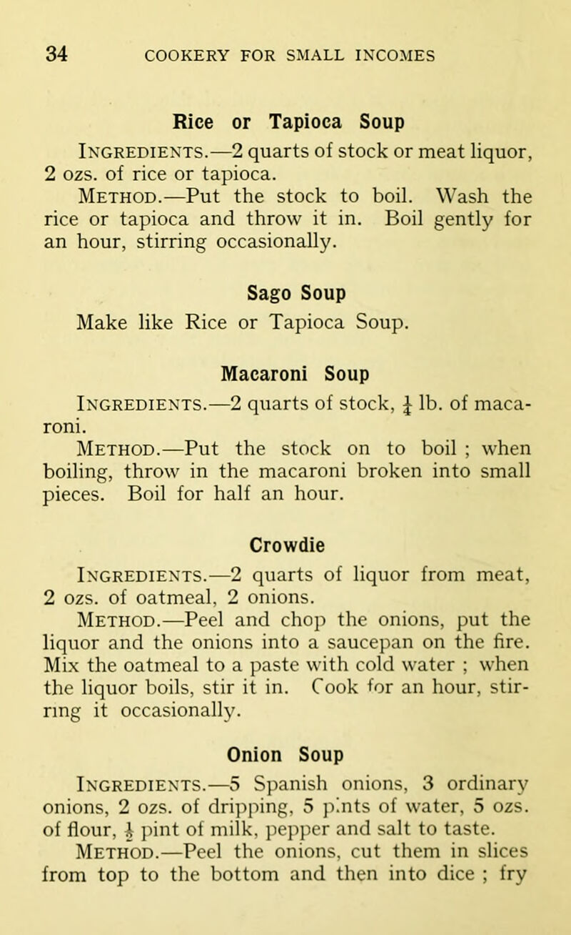 Rice or Tapioca Soup Ingredients.—2 quarts of stock or meat liquor, 2 ozs. of rice or tapioca. Method.—Put the stock to boil. Wash the rice or tapioca and throw it in. Boil gently for an hour, stirring occasionally. Sago Soup Make like Rice or Tapioca Soup. Macaroni Soup Ingredients.—2 quarts of stock, J lb. of maca- roni. Method.—Put the stock on to boil ; when boiling, throw in the macaroni broken into small pieces. Boil for half an hour. Crowdie Ingredients.—2 quarts of liquor from meat, 2 ozs. of oatmeal, 2 onions. Method.—Peel and chop the onions, put the liquor and the onions into a saucepan on the fire. Mix the oatmeal to a paste with cold water ; when the liquor boils, stir it in. Cook for an hour, stir- ring it occasionally. Onion Soup Ingredients.—5 Spanish onions, 3 ordinary onions, 2 ozs. of dripping, 5 pints of water, 5 ozs. of flour, 4 pint of milk, pepper and salt to taste. Method.—Peel the onions, cut them in slices from top to the bottom and then into dice ; fry