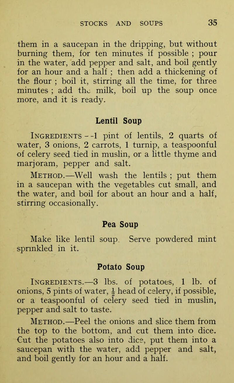 them in a saucepan in the dripping, but without burning them, for ten minutes if possible ; pour in the water, add pepper and salt, and boil gently for an hour and a half ; then add a thickening of the flour ; boil it, stirring all the time, for three minutes ; add the milk, boil up the soup once more, and it is ready. Lentil Soup Ingredients - -1 pint of lentils, 2 quarts of water, 3 onions, 2 carrots, 1 turnip, a teaspoonful of celery seed tied in muslin, or a little thyme and marjoram, pepper and salt. Method.—^Well wash the lentils ; put them in a saucepan with the vegetables cut small, and the water, and boil for about an hour and a half, stirring occasionally. Pea Soup Make like lentil soup. Serve powdered mint sprinkled in it. Potato Soup Ingredients.—3 lbs. of potatoes, 1 lb. of onions, 5 pints of water, J head of celery, if possible, or a teaspoonful of celery seed tied in muslin, pepper and salt to taste. Method.—Peel the onions and slice them from the top to the bottom, and cut them into dice. Cut the potatoes also into dice, put them into a saucepan with the water, add pepper and salt, and boil gently for an hour and a half.