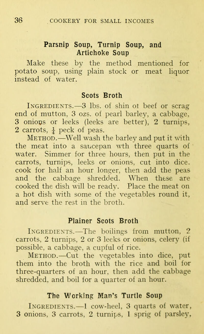 Parsnip Soup, Turnip Soup, and Artichoke Soup Make these by the method mentioned for potato soup, using plain stock or meat liquor instead of water. Scots Broth Ingredients.—3 lbs. of shin ot beef or scrag end of mutton, 3 ozs. of pearl barley, a cabbage, 3 onious or leeks (leeks are better), 2 turnips, 2 carrots, J peck of peas. Method.—Well wash the barley and put it with the meat into a saucepan wth three quarts of water. Simmer for three hours, then put in the carrots, turnips, leeks or onions, cut into dice, cook for half an hour longer, then add the peas and the cabbage shredded. When these are cooked the dish will be ready. Place the meat on a hot dish with some of the vegetables round it, and serve the rest in the broth. Plainer Scots Broth Ingredients.—The boilings from mutton, 2 carrots, 2 turnips, 2 or 3 leeks or onions, celery (if possible, a cabbage, a cu]:>ful of rice. Method.—Cut the vegetables into dice, put them into the broth with the rice and boil for three-quarters of an hour, then add the cabbage shredded, and boil for a quarter of an hour. The Working Man’s Turtle Soup Ingredients.—1 cow-heel, 3 quarts of water, 3 onions, 3 carrots, 2 turnips, 1 sprig of parsley,