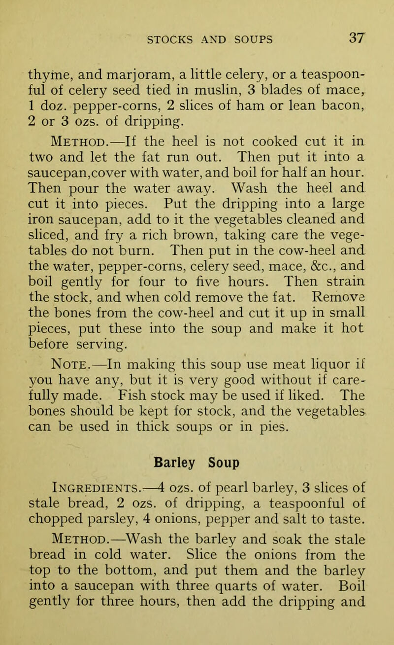 thyme, and marjoram, a little celery, or a teaspoon- ful of celery seed tied in muslin, 3 blades of mace,. 1 doz. pepper-corns, 2 slices of ham or lean bacon, 2 or 3 ozs. of dripping. Method.—If the heel is not cooked cut it in two and let the fat run out. Then put it into a saucepan,cover with water, and boil for half an hour. Then pour the water away. Wash the heel and cut it into pieces. Put the dripping into a large iron saucepan, add to it the vegetables cleaned and sliced, and fry a rich brown, taking care the vege- tables do not burn. Then put in the cow-heel and the water, pepper-corns, celery seed, mace, &c., and boil gently for four to five hours. Then strain the stock, and when cold remove the fat. Remove the bones from the cow-heel and cut it up in small pieces, put these into the soup and make it hot before serving. Note.—In making this soup use meat liquor if you have any, but it is very good without if care- fully made. Fish stock may be used if liked. The bones should be kept for stock, and the vegetables can be used in thick soups or in pies. Barley Soup Ingredients.^—4 ozs. of pearl barley, 3 slices of stale bread, 2 ozs. of dripping, a teaspoonful of chopped parsley, 4 onions, pepper and salt to taste. Method.—Wash the barley and soak the stale bread in cold water. Slice the onions from the top to the bottom, and put them and the barley into a saucepan with three quarts of water. Boil gently for three hours, then add the dripping and