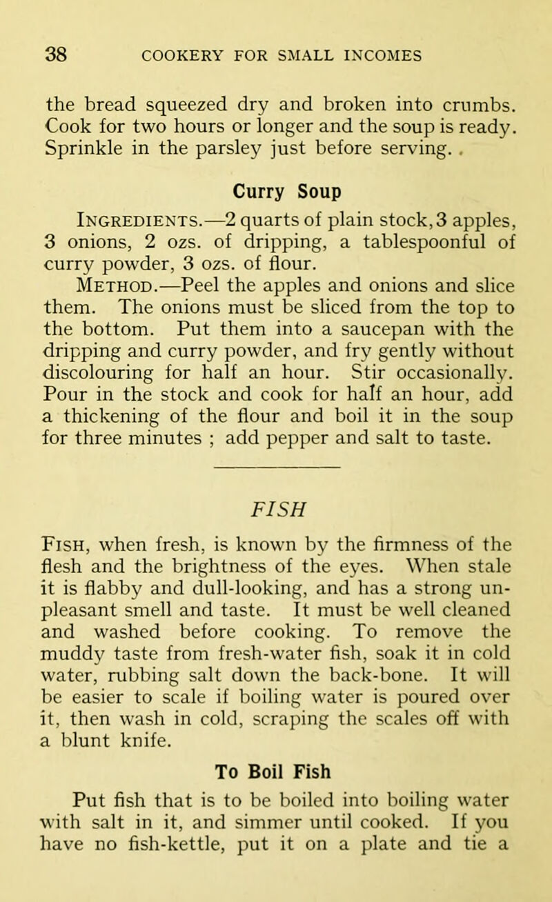 the bread squeezed dry and broken into crumbs. Cook for two hours or longer and the soup is ready. Sprinkle in the parsley just before serving.. Curry Soup Ingredients.—2 quarts of plain stock, 3 apples, 3 onions, 2 ozs. of dripping, a tablespoonful of curry powder, 3 ozs. of flour. Method.—Peel the apples and onions and slice them. The onions must be sliced from the top to the bottom. Put them into a saucepan with the dripping and curry powder, and fry gently without discolouring for half an hour. Stir occasionally. Pour in the stock and cook for half an hour, add a thickening of the flour and boil it in the soup for three minutes ; add pepper and salt to taste. FISH Fish, when fresh, is known by the firmness of the flesh and the brightness of the eyes. When stale it is flabby and dull-looking, and has a strong un- pleasant smell and taste. It must be well cleaned and washed before cooking. To remove the muddy taste from fresh-water fish, soak it in cold water, rubbing salt down the back-bone. It will be easier to scale if boiling water is poured over it, then wash in cold, scraping the scales off with a blunt knife. To Boil Fish Put fish that is to be boiled into boiling water with salt in it, and simmer until cooked. If you have no fish-kettle, put it on a plate and tie a
