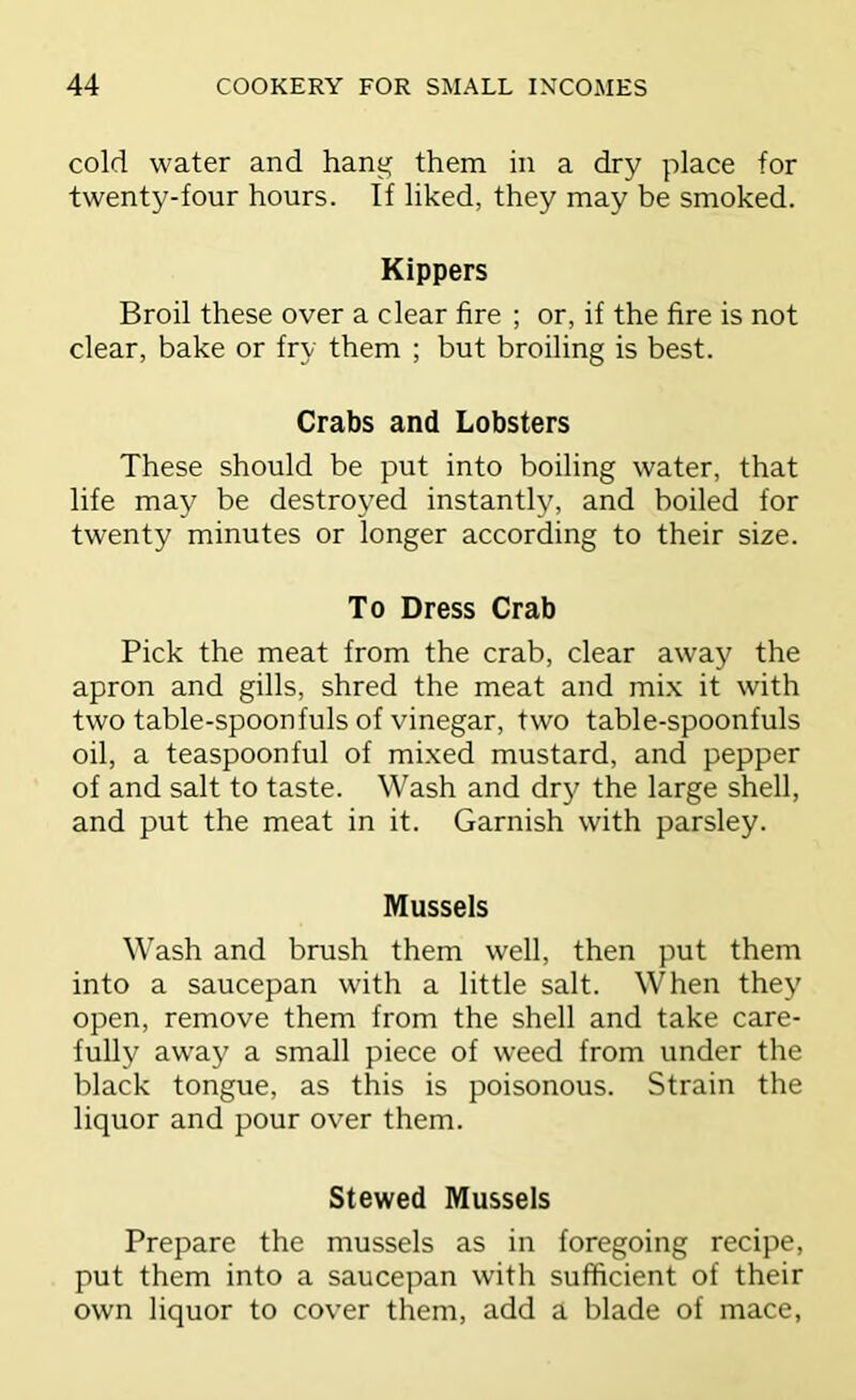 cold water and hang them in a dry place for twenty-four hours. If liked, they may be smoked. Kippers Broil these over a clear fire ; or, if the fire is not clear, bake or fry them ; but broiling is best. Crabs and Lobsters These should be put into boiling water, that life may be destroyed instantly, and boiled for twenty minutes or longer according to their size. To Dress Crab Pick the meat from the crab, clear away the apron and gills, shred the meat and mix it with two table-spoonfuls of vinegar, two table-spoonfuls oil, a teaspoonful of mixed mustard, and pepper of and salt to taste. Wash and dry the large shell, and put the meat in it. Garnish with parsley. Mussels Wash and brush them well, then put them into a saucepan with a little salt. When they open, remove them from the shell and take care- fully away a small piece of weed from under the black tongue, as this is poisonous. Strain the liquor and pour over them. Stewed Mussels Prepare the mussels as in foregoing recipe, put them into a saucepan with sufficient of their own liquor to cover them, add a blade of mace.