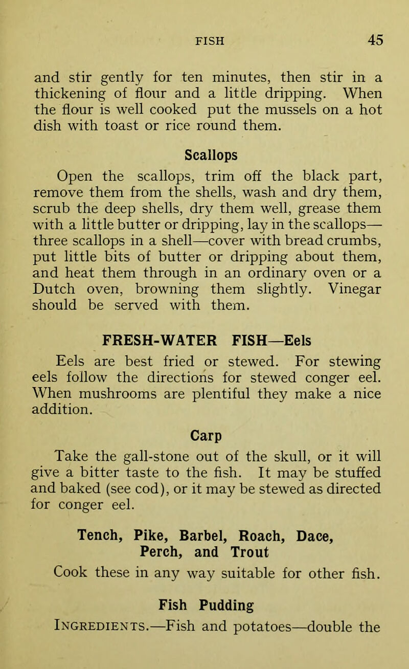 and stir gently for ten minutes, then stir in a thickening of flour and a little dripping. When the flour is well cooked put the mussels on a hot dish with toast or rice round them. Scallops Open the scallops, trim off the black part, remove them from the shells, wash and dry them, scrub the deep shells, dry them well, grease them with a little butter or dripping, lay in the scallops— three scallops in a shell—cover with bread crumbs, put little bits of butter or dripping about them, and heat them through in an ordinary oven or a Dutch oven, browning them slightly. Vinegar should be .served with them. FRESH-WATER FISH—Eels Eels are best fried or stewed. For stewing eels follow the directions for stewed conger eel. When mushrooms are plentiful they make a nice addition. Carp Take the gall-stone out of the skull, or it will give a bitter taste to the fish. It may be stuffed and baked (see cod), or it may be stewed as directed for conger eel. Tench, Pike, Barbel, Roach, Dace, Perch, and Trout Cook these in any way suitable for other fish. Fish Pudding Ingredients.—Fish and potatoes—double the