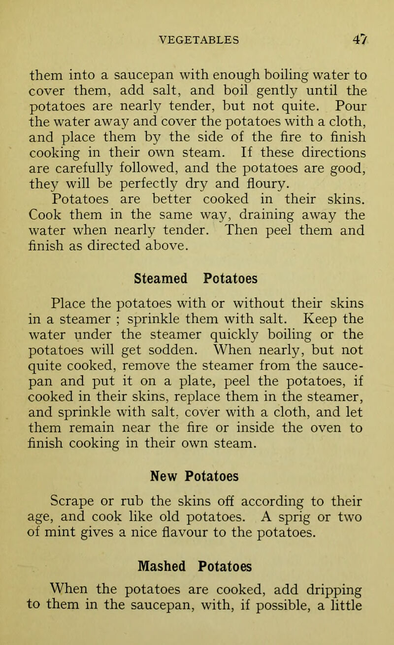 them into a saucepan with enough boiling water to cover them, add salt, and boil gently until the potatoes are nearly tender, but not quite. Pour the water away and cover the potatoes with a cloth, and place them by the side of the fire to finish cooking in their own steam. If these directions are carefully followed, and the potatoes are good, they will be perfectly dry and floury. Potatoes are better cooked in their skins. Cook them in the same way, draining away the water when nearly tender. Then peel them and finish as directed above. Steamed Potatoes Place the potatoes with or without their skins in a steamer ; sprinkle them with salt. Keep the water under the steamer quickly boiling or the potatoes will get sodden. When nearly, but not quite cooked, remove the steamer from the sauce- pan and put it on a plate, peel the potatoes, if cooked in their skins, replace them in the steamer, and sprinkle with salt, cover with a cloth, and let them remain near the fire or inside the oven to finish cooking in their own steam. New Potatoes Scrape or rub the skins off according to their age, and cook like old potatoes. A sprig or two of mint gives a nice flavour to the potatoes. Mashed Potatoes When the potatoes are cooked, add dripping to them in the saucepan, with, if possible, a little