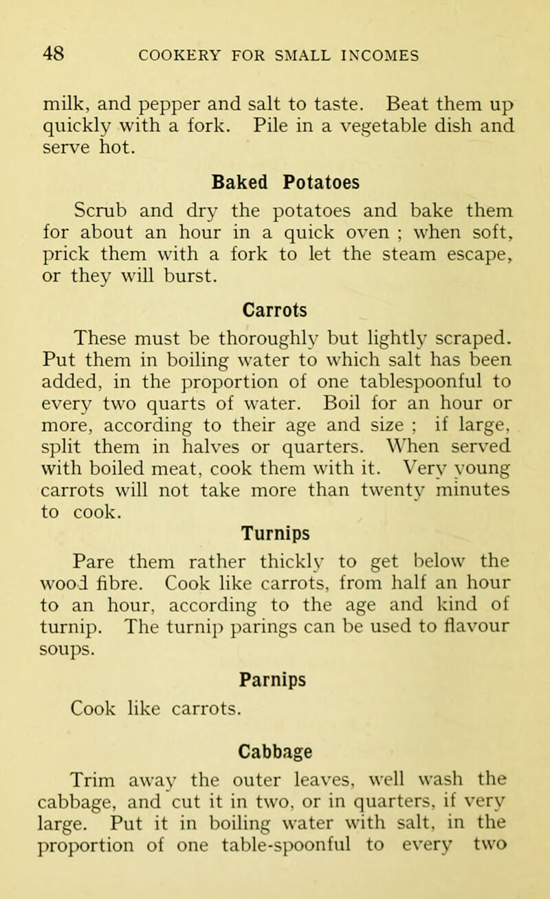 milk, and pepper and salt to taste. Beat them up quickly with a fork. Pile in a vegetable dish and serve hot. Baked Potatoes Scrub and dry the potatoes and bake them for about an hour in a quick oven ; when soft, prick them with a fork to let the steam escape, or they will burst. Carrots These must be thoroughly but lightly scraped. Put them in boiling water to which salt has been added, in the proportion of one tablespoonful to every two quarts of water. Boil for an hour or more, according to their age and size ; if large, split them in halves or quarters. When served with boiled meat, cook them with it. Very young carrots will not take more than twent}'^ minutes to cook. Turnips Pare them rather thickly to get below the wood fibre. Cook like carrots, from half an hour to an hour, according to the age and kind of turnip. The turnip parings can be used to flavour soups. Parnips Cook like carrots. Cabbage Trim away the outer leaves, well wash the cabbage, and cut it in two, or in quarters, if very large. Put it in boiling water with salt, in the proportion of one table-spoonful to every two