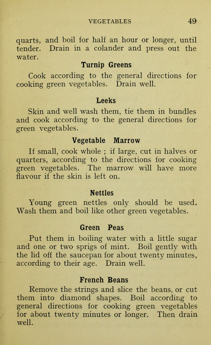 quarts, and boil for half an hour or longer, until tender. Drain in a colander and press out the water. Turnip Greens Cook according to the general directions for cooking green vegetables. Drain well. Leeks Skin and well wash them, tie them in bundles and cook according to the general directions for green vegetables. Vegetable Marrow If small, cook whole ; if large, cut in halves or quarters, according to the directions for cooking green vegetables. The marrow will have more flavour if the skin is left on. Nettles Young green nettles only should be used. Wash them and boil like other green vegetables. Green Peas Put them in boiling water with a little sugar and one or two sprigs of mint. Boil gently with the lid off the saucepan for about twenty minutes, according to their age. Drain well. French Beans Remove the strings and slice the beans, or cut them into diamond shapes. Boil according to general directions for cooking green vegetables for about twenty minutes or longer. Then drain well.