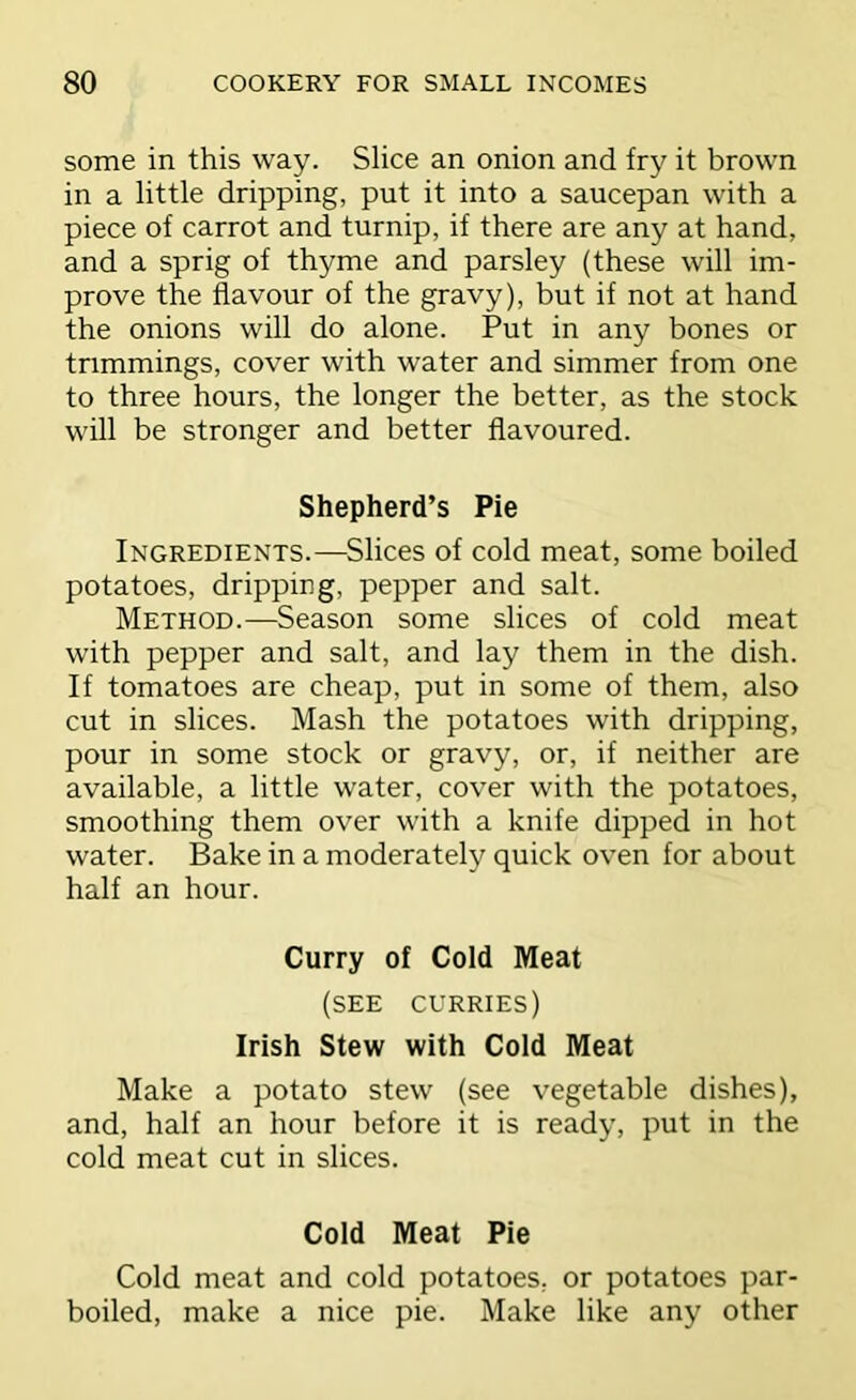 some in this way. Slice an onion and fry it brown in a little dripping, put it into a saucepan with a piece of carrot and turnip, if there are any at hand, and a sprig of thyme and parsley (these will im- prove the flavour of the gravy), but if not at hand the onions will do alone. Put in any bones or trimmings, cover with water and simmer from one to three hours, the longer the better, as the stock will be stronger and better flavoured. Shepherd’s Pie Ingredients.—Slices of cold meat, some boiled potatoes, dripping, pepper and salt. Method.—Season some slices of cold meat with pepper and salt, and lay them in the dish. If tomatoes are cheap, put in some of them, also cut in slices. Mash the potatoes with dripping, pour in some stock or gravy, or, if neither are available, a little water, cover with the potatoes, smoothing them over with a knife dipped in hot water. Bake in a moderately quick oven for about half an hour. Curry of Cold Meat (see curries) Irish Stew with Cold Meat Make a potato stew (see vegetable dishes), and, half an hour before it is ready, put in the cold meat cut in slices. Cold Meat Pie Cold meat and cold potatoes, or potatoes par- boiled, make a nice pie. Make like any other