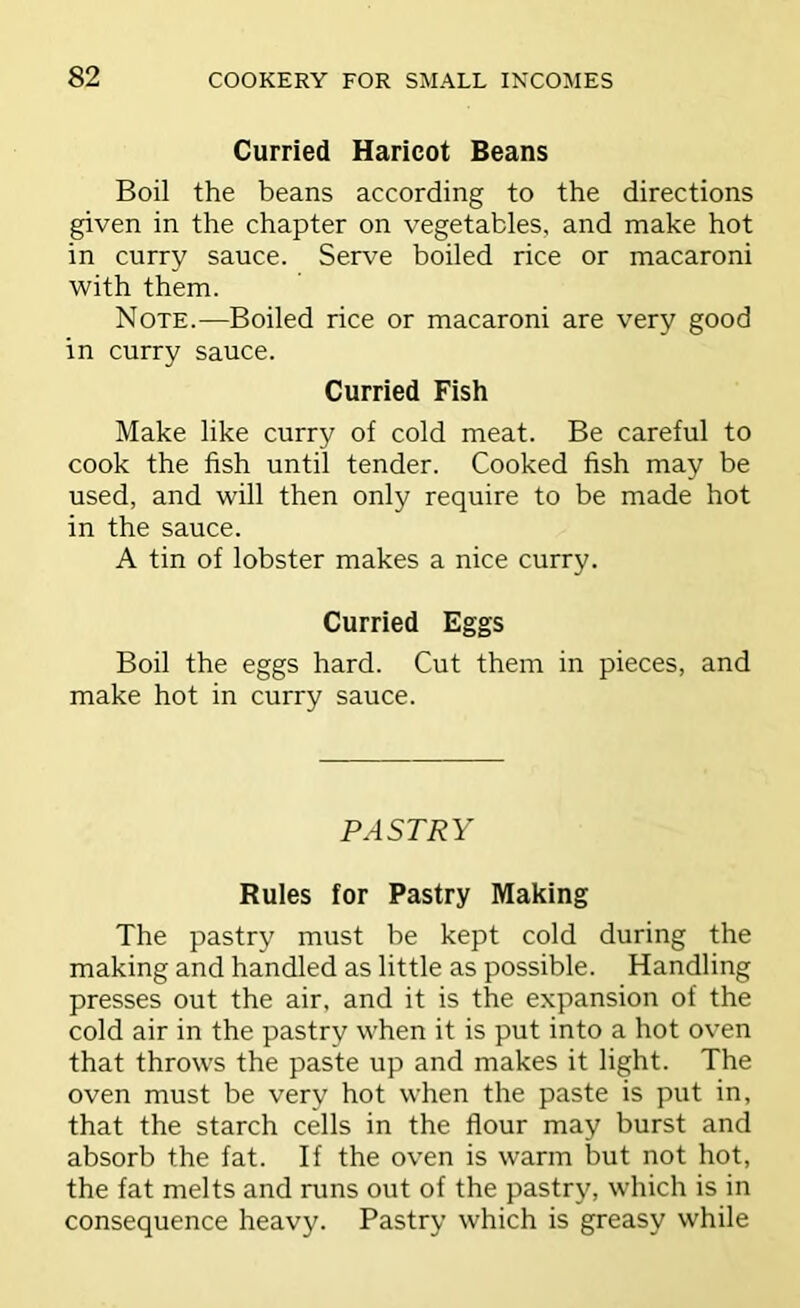 Curried Haricot Beans Boil the beans according to the directions given in the chapter on vegetables, and make hot in curry sauce. Serve boiled rice or macaroni with them. Note.—Boiled rice or macaroni are very good in curry sauce. Curried Fish Make like curry of cold meat. Be careful to cook the fish until tender. Cooked fish may be used, and will then only require to be made hot in the sauce. A tin of lobster makes a nice curry. Curried Eggs Boil the eggs hard. Cut them in pieces, and make hot in curry sauce. PASTRY Rules for Pastry Making The pastry must be kept cold during the making and handled as little as possible. Handling presses out the air, and it is the expansion of the cold air in the pastry when it is put into a hot oven that throws the paste up and makes it light. The oven must be verv hot when the paste is put in, that the starch cells in the flour may burst and absorb the fat. If the oven is warm but not hot, the fat melts and runs out of the pastry, which is in consequence heavy. Pastry which is greasy while