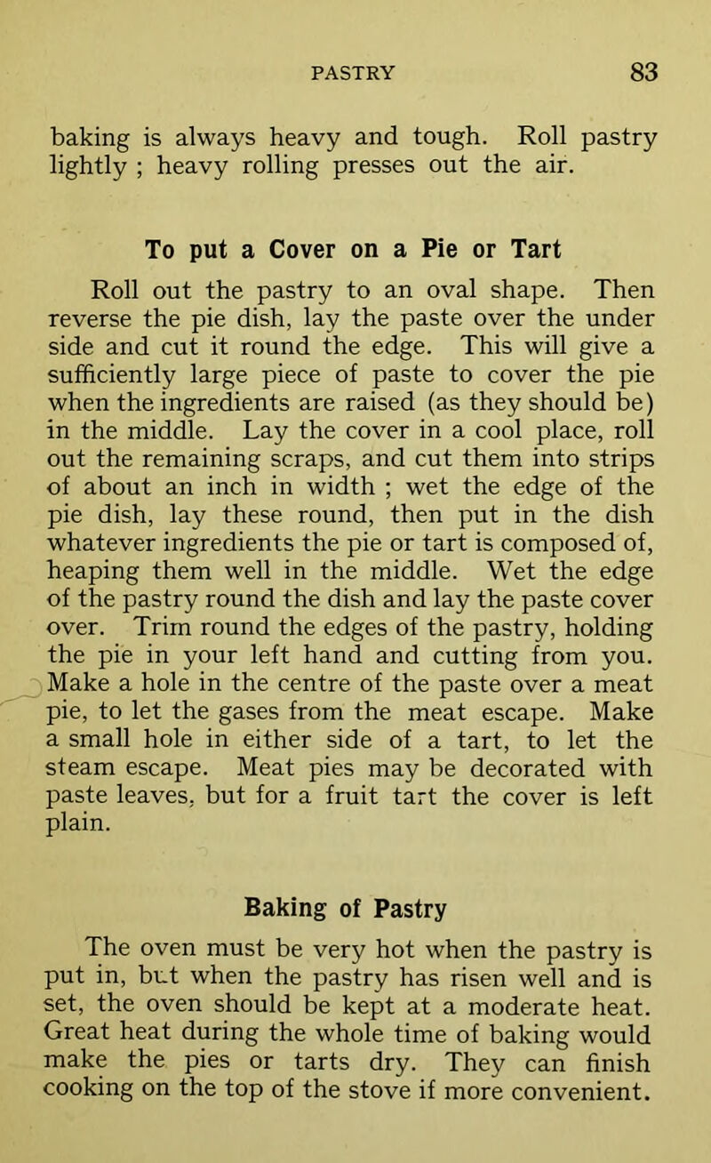 baking is always heavy and tough. Roll pastry lightly ; heavy rolling presses out the air. To put a Cover on a Pie or Tart Roll out the pastry to an oval shape. Then reverse the pie dish, lay the paste over the under side and cut it round the edge. This will give a sufficiently large piece of paste to cover the pie when the ingredients are raised (as they should be) in the middle. Lay the cover in a cool place, roll out the remaining scraps, and cut them into strips of about an inch in width ; wet the edge of the pie dish, lay these round, then put in the dish whatever ingredients the pie or tart is composed of, heaping them well in the middle. Wet the edge of the pastry round the dish and lay the paste cover over. Trim round the edges of the pastry, holding the pie in your left hand and cutting from you. Make a hole in the centre of the paste over a meat pie, to let the gases from the meat escape. Make a small hole in either side of a tart, to let the steam escape. Meat pies may be decorated with paste leaves, but for a fruit tart the cover is left plain. Baking of Pastry The oven must be very hot when the pastry is put in, but when the pastry has risen well and is set, the oven should be kept at a moderate heat. Great heat during the whole time of baking would make the pies or tarts dry. They can finish cooking on the top of the stove if more convenient.