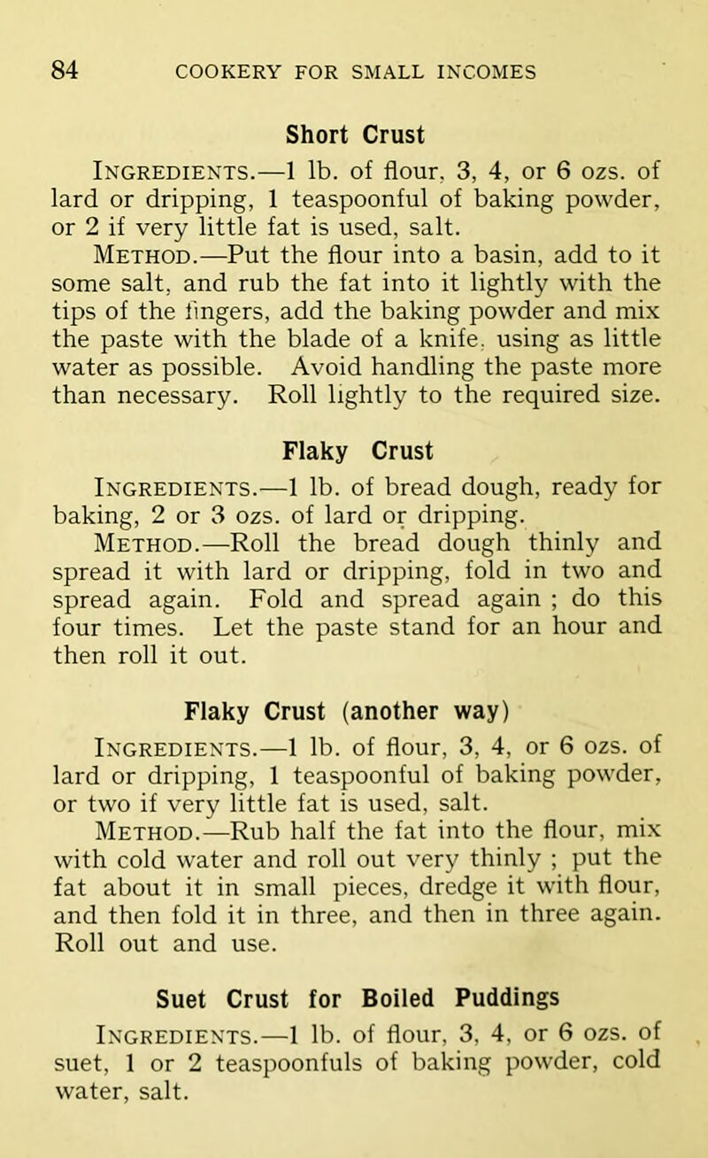 Short Crust Ingredients.—1 lb. of flour, 3, 4, or 6 ozs. of lard or dripping, 1 teaspoonful of baking powder, or 2 if very little fat is used, salt. Method.—Put the flour into a basin, add to it some salt, and rub the fat into it lightly with the tips of the lingers, add the baking powder and mix the paste with the blade of a knife, using as little water as possible. Avoid handling the paste more than necessary. Roll lightly to the required size. Flaky Crust Ingredients.—1 lb. of bread dough, ready for baking, 2 or 3 ozs. of lard or dripping. Method.—Roll the bread dough thinly and spread it with lard or dripping, fold in two and spread again. Fold and spread again ; do this four times. Let the paste stand for an hour and then roll it out. Flaky Crust (another way) Ingredients.—1 lb. of flour, 3, 4, or 6 ozs. of lard or dripping, 1 teaspoonful of baking powder, or two if very little fat is used, salt. Method.—Rub half the fat into the flour, mix with cold water and roll out very thinly ; put the fat about it in small pieces, dredge it with flour, and then fold it in three, and then in three again. Roll out and use. Suet Crust for Boiled Puddings Ingredients.—1 lb. of flour, 3, 4, or 6 ozs. of suet, 1 or 2 teaspoonfuls of baking powder, cold water, salt.