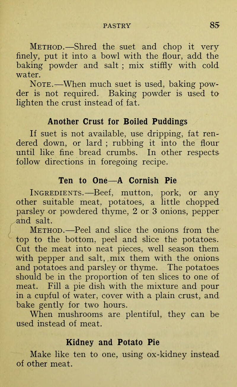 Method.—Shred the suet and chop it very finely, put it into a bowl with the flour, add the baking powder and salt ; mix stiffly with cold water. Note.—When much suet is used, baking pow- der is not required. Baking powder is used to lighten the crust instead of fat. Another Crust for Boiled Puddings If suet is not available, use dripping, fat ren- dered down, or lard ; rubbing it into the flour until like fine bread crumbs. In other respects follow directions in foregoing recipe. Ten to One—A Cornish Pie Ingredients.—^Beef, mutton, pork, or any other suitable meat, potatoes, a little chopped parsley or powdered thyme, 2 or 3 onions, pepper and salt. Method.—Peel and slice the onions from the top to the bottom, peel and slice the potatoes. Cut the meat into neat pieces, well season them with pepper and salt, mix them with the onions and potatoes and parsley or thyme. The potatoes should be in the proportion of ten slices to one of meat. Fill a pie dish with the mixture and pour in a cupful of water, cover with a plain crust, and bake gently for two hours. When mushrooms are plentiful, they can be used instead of meat. Kidney and Potato Pie Make like ten to one, using ox-kidney instead of other meat.