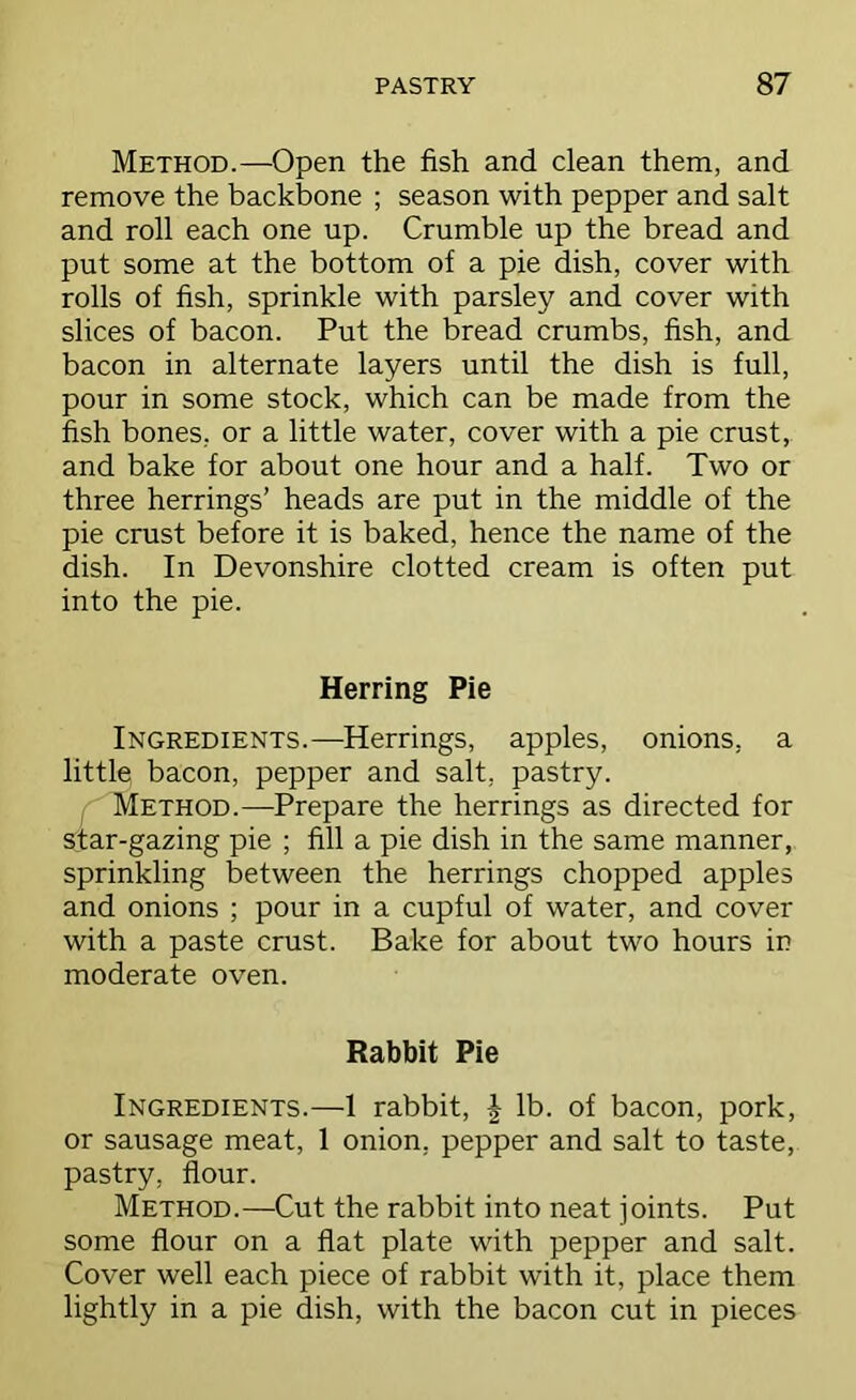 Method.—Open the fish and clean them, and remove the backbone ; season with pepper and salt and roll each one up. Crumble up the bread and put some at the bottom of a pie dish, cover with rolls of fish, sprinkle with parsley and cover with slices of bacon. Put the bread crumbs, fish, and bacon in alternate layers until the dish is full, pour in some stock, which can be made from the fish bones, or a little water, cover with a pie crust, and bake for about one hour and a half. Two or three herrings’ heads are put in the middle of the pie crust before it is baked, hence the name of the dish. In Devonshire clotted cream is often put into the pie. Herring Pie Ingredients.—Herrings, apples, onions, a little bacon, pepper and salt, pastry. Method.—^Prepare the herrings as directed for star-gazing pie ; fill a pie dish in the same manner, sprinkling between the herrings chopped apples and onions ; pour in a cupful of water, and cover with a paste crust. Bake for about two hours in moderate oven. Rabbit Pie Ingredients.—1 rabbit, | lb. of bacon, pork, or sausage meat, 1 onion, pepper and salt to taste, pastry, flour. Method.—Cut the rabbit into neat joints. Put some flour on a flat plate with pepper and salt. Cover well each piece of rabbit with it, place them lightly in a pie dish, with the bacon cut in pieces