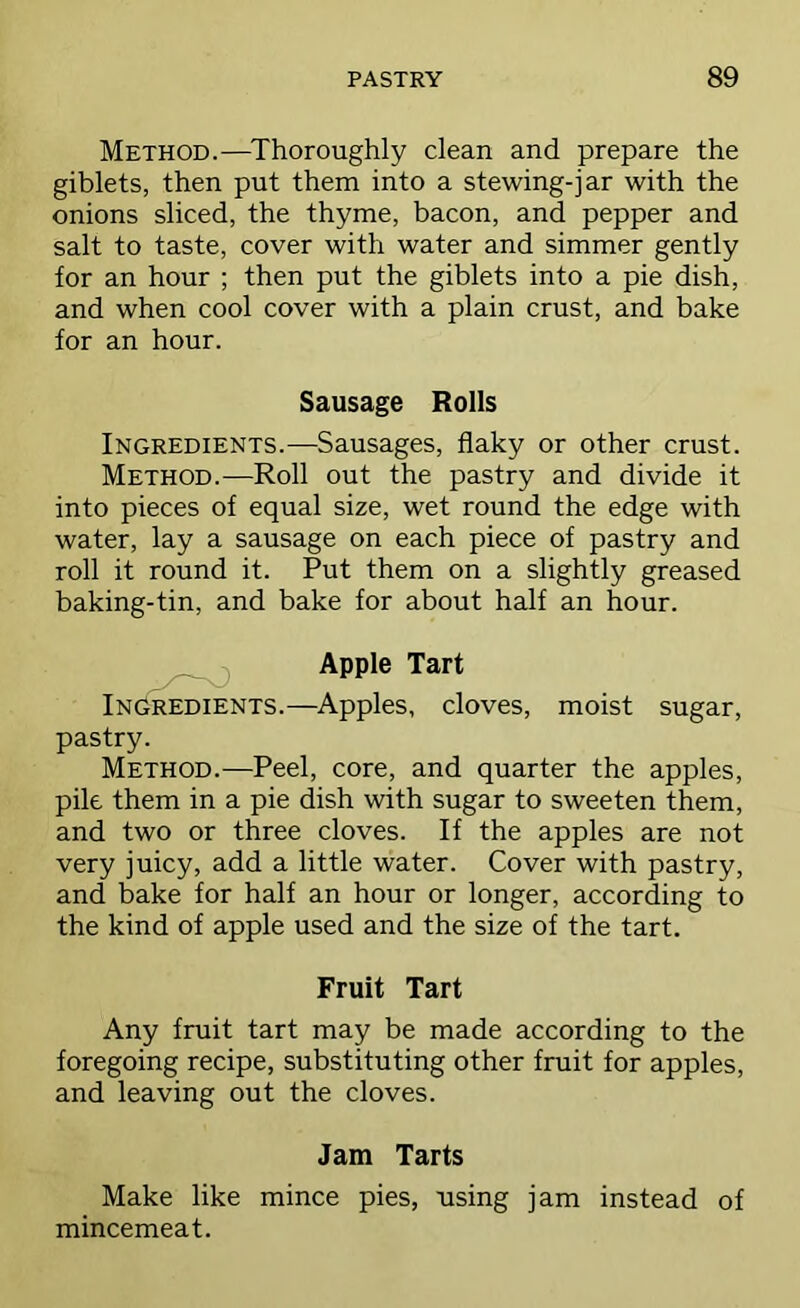 Method.—^Thoroughly clean and prepare the giblets, then put them into a stewing-jar with the onions sliced, the thyme, bacon, and pepper and salt to taste, cover with water and simmer gently for an hour ; then put the giblets into a pie dish, and when cool cover with a plain crust, and bake for an hour. Sausage Rolls Ingredients.—Sausages, flaky or other crust. Method.—Roll out the pastry and divide it into pieces of equal size, wet round the edge with water, lay a sausage on each piece of pastry and roll it round it. Put them on a slightly greased baking-tin, and bake for about half an hour. , Apple Tart Ingredients.—Apples, cloves, moist sugar, pastry. Method.—Peel, core, and quarter the apples, pile them in a pie dish with sugar to sweeten them, and two or three cloves. If the apples are not very juicy, add a little water. Cover with pastry, and bake for half an hour or longer, according to the kind of apple used and the size of the tart. Fruit Tart Any fruit tart may be made according to the foregoing recipe, substituting other fruit for apples, and leaving out the cloves. Jam Tarts Make like mince pies, using jam instead of mincemeat.