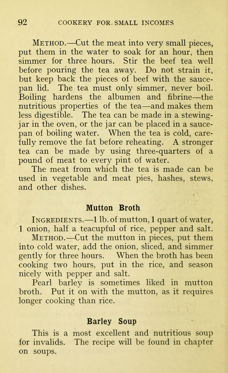 Method.—Cut the meat into very small pieces, put them in the water to soak for an hour, then simmer for three hours. Stir the beef tea well before pouring the tea away. Do not strain it, but keep back the pieces of beef with the sauce- pan lid. The tea must only simmer, never boil. Boiling hardens the albumen and fibrine—the nutritious properties of the tea—and makes them less digestible. The tea can be made in a stewing- jar in the oven, or the jar can be placed in a sauce- pan of boiling water. When the tea is cold, care- fully remove the fat before reheating. A stronger tea can be made by using three-quarters of a pound of meat to every pint of water. The meat from which the tea is made can be used in vegetable and meat pies, hashes, stews, and other dishes. Mutton Broth Ingredients.—1 lb. of mutton, 1 quart of water, 1 onion, half a teacupful of rice, pepper and salt. Method.—Cut the mutton in pieces, put them into cold water, add the onion, sliced, and simmer gently for three hours. When the broth has been cooking two hours, put in the rice, and season nicely with pepper and salt. Pearl barley is sometimes liked in mutton broth. Put it on with the mutton, as it requires longer cooking than rice. Barley Soup This is a most excellent and nutritious soup for invalids. The recipe will be found in chapter on soups.