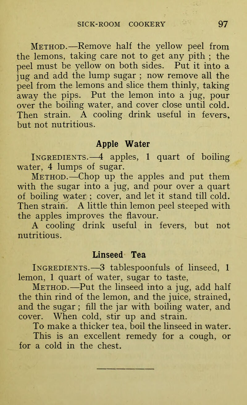 Method.—Remove half the yellow peel from the lemons, taking care not to get any pith ; the peel must be yellow on both sides. Put it into a jug and add the lump sugar ; now remove all the peel from the lemons and slice them thinly, taking away the pips. Put the lemon into a jug, pour over the boiling water, and cover close until cold. Then strain. A cooling drink useful in fevers, but not nutritious. Apple Water Ingredients.—4 apples, 1 quart of boiling water, 4 lumps of sugar. Method.—Chop up the apples and put them with the sugar into a jug, and pour over a quart of boiling water ; cover, and let it stand till cold. Then strain. A little thin lemon peel steeped with the apples improves the flavour. A cooling drink useful in fevers, but not nutritious. Linseed Tea Ingredients.—3 tablespoonfuls of linseed, 1 lemon, 1 quart of water, sugar to taste. Method.—Put the linseed into a jug, add half the thin rind of the lemon, and the juice, strained, and the sugar; fill the jar with boiling water, and cover. When cold, stir up and strain. To make a thicker tea, boil the linseed in water. This is an excellent remedy for a cough, or for a cold in the chest.