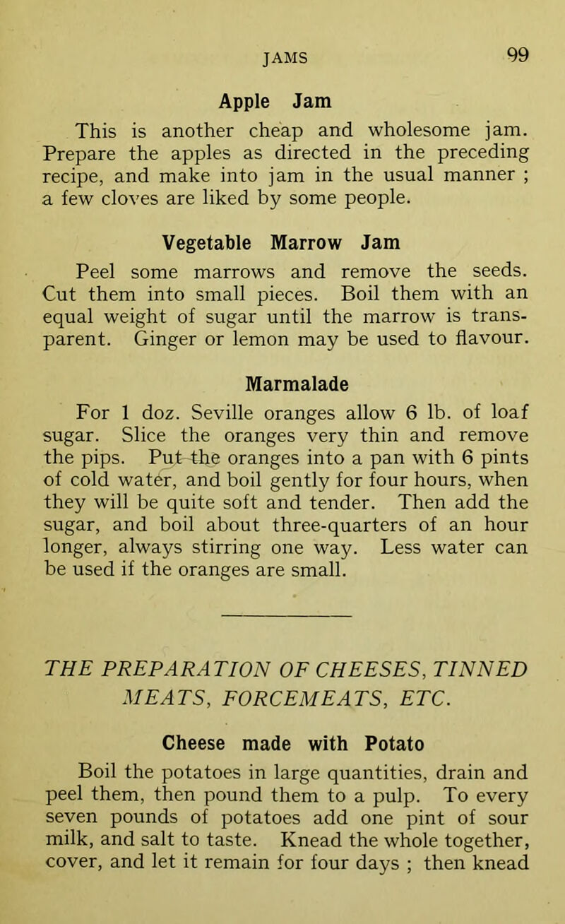 JAMS Apple Jam This is another cheap and wholesome jam. Prepare the apples as directed in the preceding recipe, and make into jam in the usual manner ; a few cloves are liked by some people. Vegetable Marrow Jam Peel some marrows and remove the seeds. Cut them into small pieces. Boil them with an equal weight of sugar until the marrow is trans- parent. Ginger or lemon may be used to flavour. Marmalade For 1 doz. Seville oranges allow 6 lb. of loaf sugar. Slice the oranges very thin and remove the pips. Put the oranges into a pan with 6 pints of cold water, and boil gently for four hours, when they will be quite soft and tender. Then add the sugar, and boil about three-quarters of an hour longer, always stirring one way. Less water can be used if the oranges are small. THE PREPARATION OF CHEESES, TINNED MEATS, FORCEMEATS, ETC. Cheese made with Potato Boil the potatoes in large quantities, drain and peel them, then pound them to a pulp. To every seven pounds of potatoes add one pint of sour milk, and salt to taste. Knead the whole together, cover, and let it remain for four days ; then knead