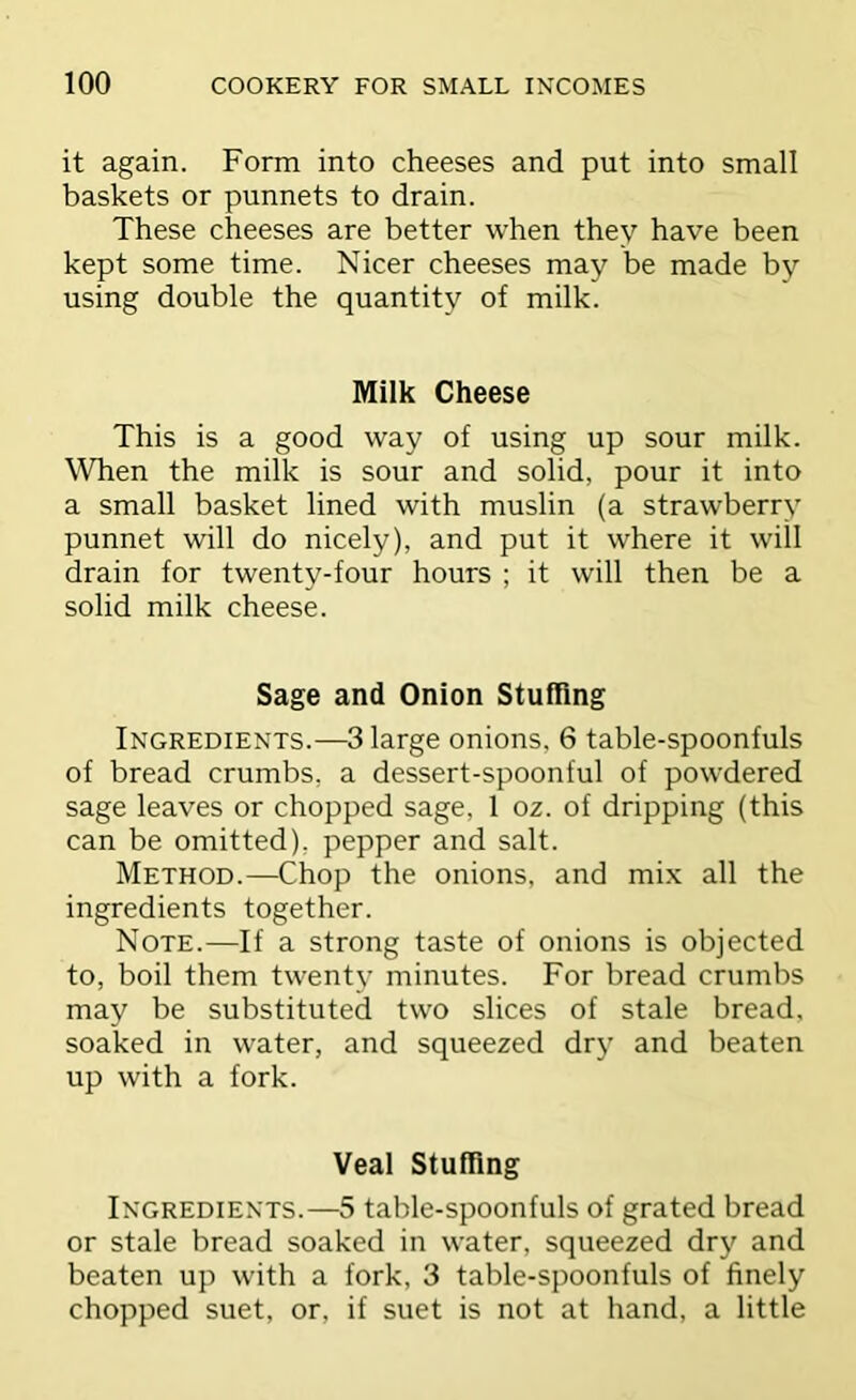 it again. Form into cheeses and put into small baskets or punnets to drain. These cheeses are better when they have been kept some time. Nicer cheeses may be made by using double the quantity of milk. Milk Cheese This is a good way of using up sour milk. When the milk is sour and solid, pour it into a small basket lined with muslin (a strawberry punnet will do nicely), and put it where it will drain for twenty-four hours ; it will then be a solid milk cheese. Sage and Onion Stufling Ingredients.—3 large onions, 6 table-spoonfuls of bread crumbs, a dessert-spoonful of powdered sage leaves or chopped sage, 1 oz. of dripping (this can be omitted), pepper and salt. Method.—Chop the onions, and mi.x all the ingredients together. Note.—If a strong taste of onions is objected to, boil them twenty minutes. For bread crumbs may be substituted two slices of stale bread, soaked in water, and squeezed dry and beaten up with a fork. Veal Stuffing Ingredients.—5 table-spoonfuls of grated bread or stale bread soaked in water, squeezed dry and beaten up with a fork, 3 table-spoonfuls of finely chopped suet, or, if suet is not at hand, a little