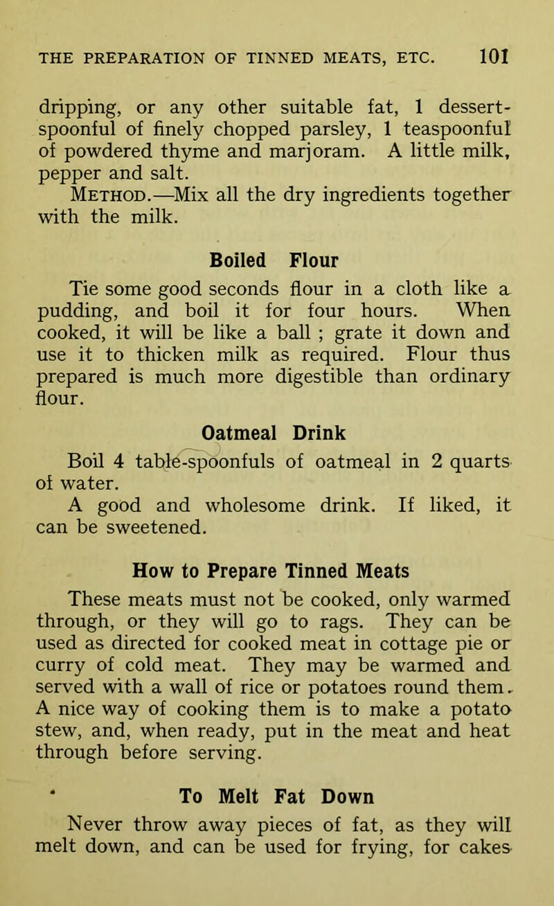 dripping, or any other suitable fat, 1 dessert- spoonful of finely chopped parsley, 1 teaspoonful of powdered thyme and marjoram. A little milk, pepper and salt. Method.—Mix all the dry ingredients together with the milk. Boiled Flour Tie some good seconds flour in a cloth like a pudding, and boil it for four hours. When cooked, it will be like a ball ; grate it down and use it to thicken milk as required. Flour thus prepared is much more digestible than ordinary flour. Oatmeal Drink Boil 4 table-spoonfuls of oatmeal in 2 quarts of water. A good and wholesome drink. If liked, it can be sweetened. How to Prepare Tinned Meats These meats must not be cooked, only warmed through, or they will go to rags. They can be used as directed for cooked meat in cottage pie or curry of cold meat. They may be warmed and served with a wall of rice or potatoes round them, A nice way of cooking them is to make a potato stew, and, when ready, put in the meat and heat through before serving. * To Melt Fat Down Never throw away pieces of fat, as they will melt down, and can be used for frying, for cakes