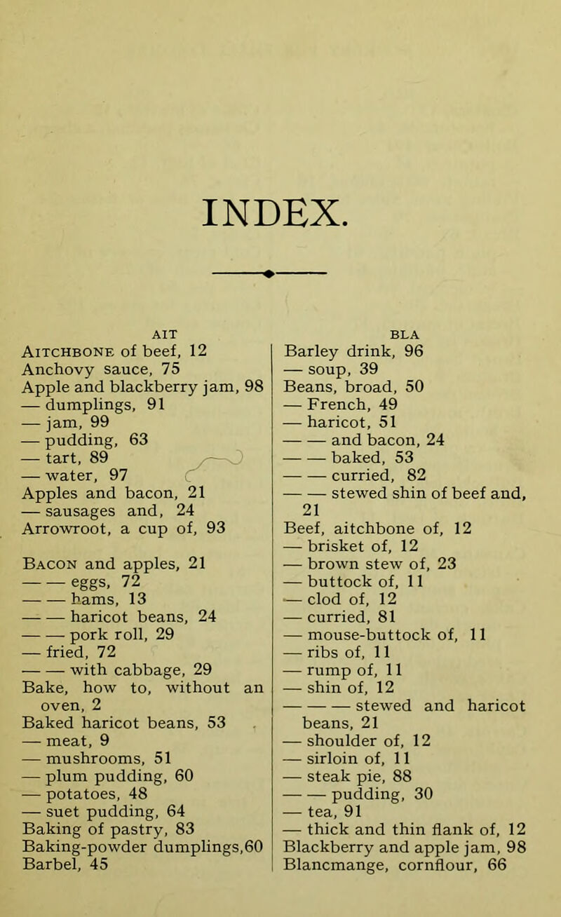 INDEX AIT Aitchbone of beef, 12 Anchovy sauce, 75 Apple and blackberry jam, 98 — dumplings, 91 — jam, 99 — pudding, 63 — tart, 89 — water, 97 C Apples and bacon, 21 — sausages and, 24 Arrowroot, a cup of, 93 Bacon and apples, 21 eggs, 72 hams, 13 haricot beans, 24 pork roll, 29 — fried, 72 with cabbage, 29 Bake, how to, without an oven, 2 Baked haricot beans, 53 — meat, 9 — mushrooms, 51 — plum pudding, 60 — potatoes, 48 — suet pudding, 64 Baking of pastry, 83 Baking-powder dumplings,60 Barbel, 45 BLA Barley drink, 96 — soup, 39 Beans, broad, 50 — French, 49 — haricot, 51 and bacon, 24 baked, 53 curried, 82 stewed shin of beef and, 21 Beef, aitchbone of, 12 — brisket of, 12 — brown stew of, 23 — buttock of, 11 — clod of, 12 — curried, 81 — mouse-buttock of, 11 — ribs of, 11 — rump of, 11 — shin of, 12 stewed and haricot beans, 21 — shoulder of, 12 — sirloin of, 11 — steak pie, 88 pudding, 30 — tea, 91 — thick and thin flank of, 12 Blackberry and apple jam, 98 Blancmange, cornflour, 66