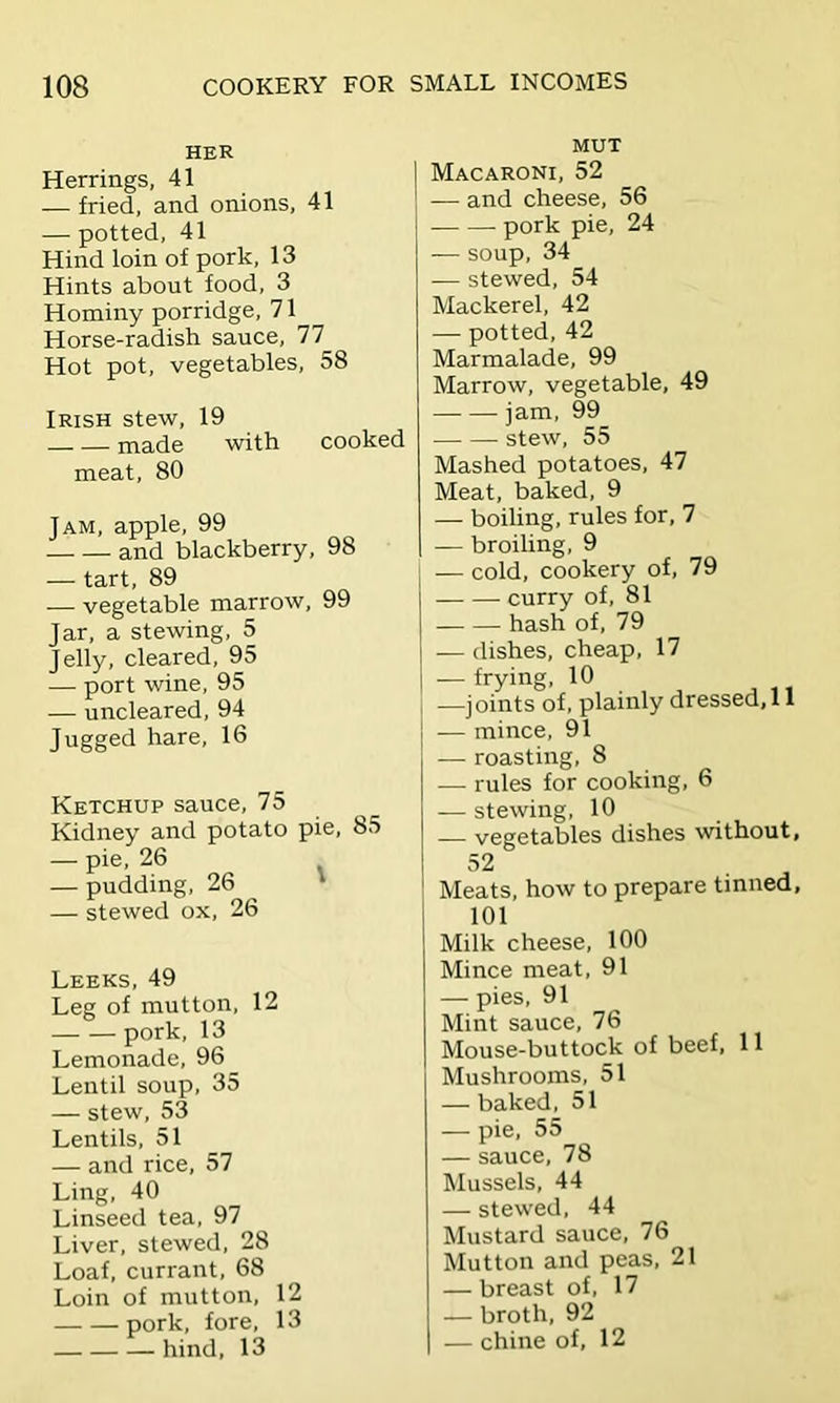 HER Herrings, 41 — fried, and onions, 41 — potted, 41 Hind loin of pork, 13 Hints about food, 3 Hominy porridge, 71 Horse-radish sauce, 77 Hot pot, vegetables, 58 Irish stew, 19 made with cooked meat, 80 Jam, apple, 99 and blackberry, 98 — tart, 89 — vegetable marrow, 99 Jar, a stewing, 5 Jelly, cleared, 95 — port wine, 95 — uncleared, 94 Jugged hare, 16 Ketchup sauce, 75 Kidney and potato pie, 85 — pie, 26 — pudding. 26 ' — stewed ox. 26 Leeks, 49 Leg of mutton, 12 pork, 13 Lemonade, 96 Lentil soup, 35 — stew, 53 Lentils, 51 — and rice, 57 Ling, 40 Linseed tea, 97 Liver, stewed, 28 Loaf, currant, 68 Loin of mutton, 12 pork, fore, 13 hind, 13 MUT Macaroni, 52 — and cheese, 56 pork pie, 24 — soup, 34 — stewed, 54 Mackerel, 42 — potted, 42 Marmalade, 99 Marrow, vegetable, 49 jam, 99 stew, 55 Mashed potatoes, 47 Meat, baked. 9 — boiling, rules for, 7 — broiling, 9 — cold, cookery of, 79 curry of, 81 hash of, 79 — dishes, cheap, 17 — frying, 10 —joints of, plainly dressed, 11 — mince, 91 j — roasting, 8 — rules for cooking, 6 — stewing, 10 — vegetables dishes without, 52 Meats, how to prepare tinned, 1 101 Milk cheese, 100 Mince meat, 91 — pies, 91 Mint sauce, 76 Mouse-buttock of beef. 11 Mushrooms, 51 — baked, 51 — pie, 55 — sauce, 78 Mussels, 44 — stewed, 44 Mustard sauce. 76 Mutton and peas. 21 — breast of. 17 — broth, 92 — chine of, 12