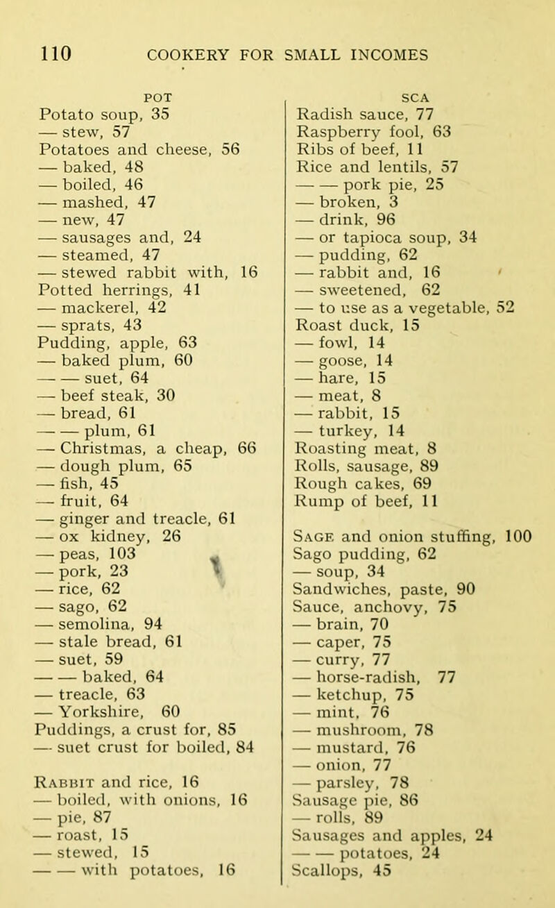 POT Potato soup, 35 — stew, 57 Potatoes and cheese, 56 — baked, 48 — boiled, 46 — mashed, 47 — new, 47 — sausages and, 24 — steamed, 47 — stewed rabbit with, 16 Potted herrings, 41 — mackerel, 42 — sprats, 43 Pudding, apple, 63 — baked plum, 60 suet, 64 — beef steak, 30 — bread, 61 plum, 61 — Christmas, a cheap, 66 — dough plum, 65 — fish, 45 —• fruit, 64 — ginger and treacle, 61 — ox kidney, 26 — peas, 103 - — pork, 23 » — rice, 62 — sago, 62 — semolina, 94 — stale bread, 61 — suet, 59 baked, 64 — treacle, 63 — Yorkshire, 60 Puddings, a crust for, 85 — suet crust for boiled, 84 Rabbit and rice, 16 — boiled, with onions, 16 — pie, 87 — roast, 15 — stewed, 15 with potatoes, 16 SCA Radish sauce, 77 Raspberry fool, 63 Ribs of beef, 11 Rice and lentils, 57 pork pie, 25 — broken, 3 — drink, 96 — or tapioca soup, 34 — pudding, 62 — rabbit and, 16 ' — sweetened, 62 — to use as a vegetable, 52 Roast duck, 15 — fowl, 14 — goose, 14 — hare, 15 — meat, 8 — rabbit, 15 — turkey, 14 Roasting meat, 8 Rolls, sausage, 89 Rough cakes, 69 Rump of beef, 11 Sage and onion stuffing, 100 Sago pudding, 62 — soup, 34 Sandwiches, paste, 90 Sauce, anchovy, 75 — brain, 70 — caper, 75 — curry, 77 — horse-radish, 77 — ketchup, 75 — mint, 76 — mushroom, 78 — mustard, 76 — onion, 77 — parsley, 78 Sausage pie, 86 — rolls, 89 Sausages and apples, 24 potatoes, 24 Scallops, 45