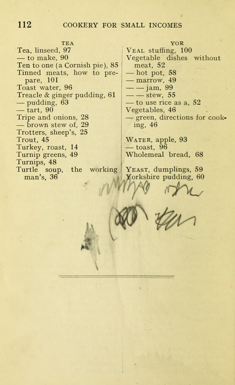 TEA Tea, linseed, 97 — to make, 90 Ten to one (a Cornish pie), 85 i Tinned meats, how to pre- pare, 101 Toast water, 96 Treacle & ginger pudding, 61 — pudding, 63 — tart, 90 Tripe and onions, 28 — brown stew of, 29 Trotters, sheep’s, 25 Trout, 45 Turkey, roast, 14 Turnip greens, 49 Turnips, 48 Turtle soup, man’s, 36 YOR Veal stuffing, 100 Vegetable dishes without meat, 52 — hot pot, 58 j — marrow, 49 ! jam, 99 stew, 55 — to use rice as a, 52 Vegetables, 46 — green, directions for cook- ing, 46 Water, apple, 93 — toast, 96 Wholemeal bread, 68 Yeast, dumplings, 59 the working - ■ Yorkshire pudding, 60 m rf^ 0^^ l\