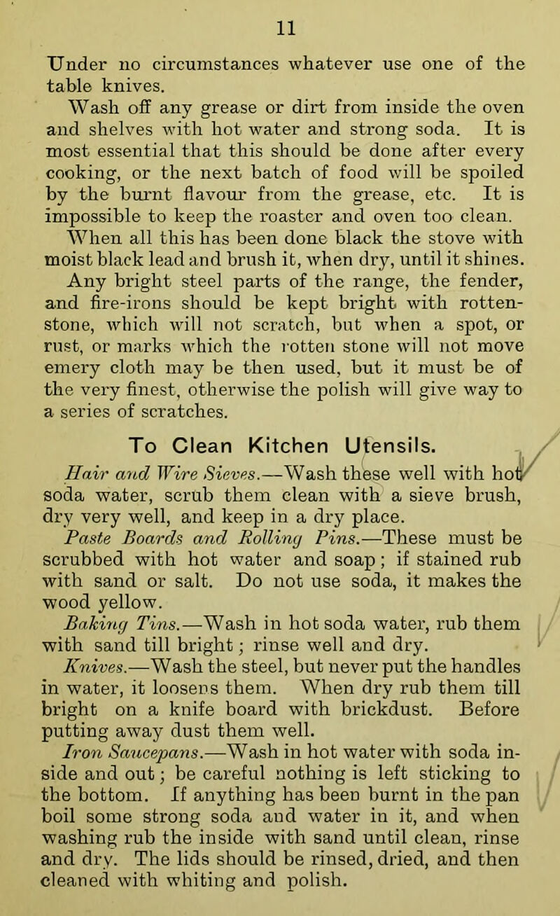 Under no circumstances whatever use one of the table knives. Wash off any grease or dirt from inside the oven and shelves with hot water and strong soda. It is most essential that this should be done after every cooking, or the next batch of food will be spoiled by the burnt flavour from the grease, etc. It is impossible to keep the roaster and oven too clean. When all this has been done black the stove with moist black lead and brush it, when dry, until it shines. Any bright steel parts of the range, the fender, and fire-irons should be kept bright with rotten- stone, which will not scratch, but when a spot, or rust, or marks which the l otten stone will not move emery cloth may be then used, but it must be of the very finest, otherwise the polish will give way to a series of scratches. To Clean Kitchen Utensils. Hair and Wire Sieves.—Wash these well with soda water, scrub them clean with a sieve brush, dry very well, and keep in a dry place. Paste Boards and Rolling Pins.—These must be scrubbed with hot water and soap; if stained rub with sand or salt. Do not use soda, it makes the wood yellow. Baking Tins.—Wash in hot soda water, rub them with sand till bright; rinse well and dry. Knives.-—Wash the steel, but never put the handles in water, it loosens them. When dry rub them till bright on a knife board with brickdust. Before putting away dust them well. Iron Saucepans.—Wash in hot water with soda in- side and out; be careful nothing is left sticking to the bottom. If anything has been burnt in the pan boil some strong soda and water in it, and when washing rub the inside with sand until clean, rinse and dry. The lids should be rinsed, dried, and then cleaned with whiting and polish.