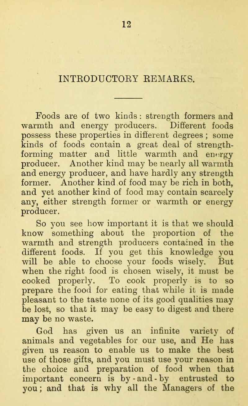 INTEODUCTOEY EBMAEKS. Foods are of two kinds: strength formers and warmth and energy producers. Different foods possess these properties in different degrees ; some kinds of foods contain a great deal of strength- forming matter and little warmth and energy producer. Another kind may be nearly all warmth and energy producer, and have hardly any strength former. Another kind of food may be rich in both, and yet another kind of food may contain scarcely any, either strength former or warmth or energy producer. So you see how important it is that we should know something about the proportion of the warmth and strength producers contained in the different foods. If you get this knowledge you will be able to choose your foods wisely. But when the right food is chosen wisely, it must be cooked properly. To cook properly is to so prepare the food for eating that while it is made pleasant to the taste none of its good qualities may be lost, so that it may be easy to digest and there may be no waste. God has given us an infinite variety of animals and vegetables for our use, and He has given us reason to enable us to make the best use of those gifts, and you must use your reason in the choice and preparation of food when that important concern is by - and - by entrusted to you; and that is why all the Managers of the