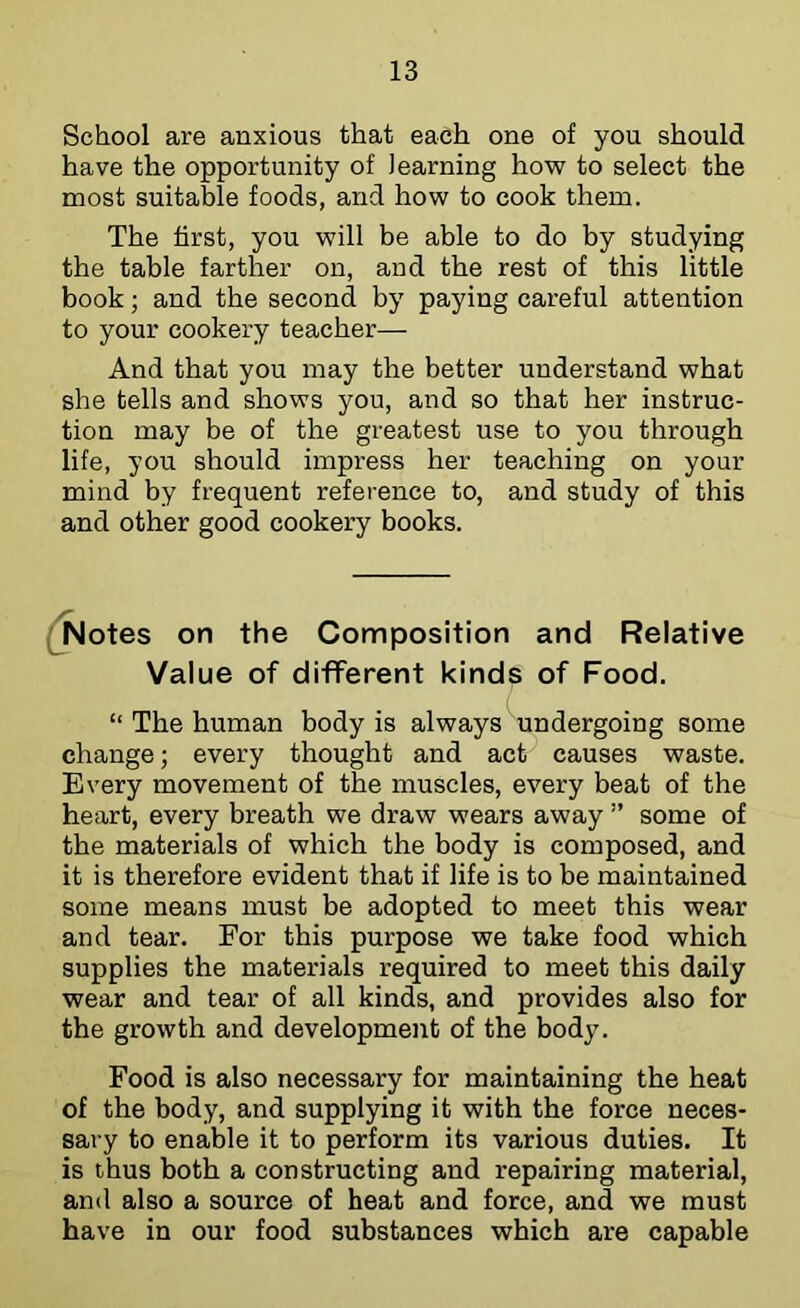 School are anxious that each one of you should have the opportunity of learning how to select the most suitable foods, and how to cook them. The first, you will be able to do by studying the table farther on, and the rest of this little book; and the second by paying careful attention to your cookery teacher— And that you may the better understand what she tells and shows you, and so that her instruc- tion may be of the greatest use to you through life, you should impress her teaching on your mind by frequent reference to, and study of this and other good cookery books. (^otes on the Composition and Relative Value of different kinds of Food. “ The human body is always undergoing some change; every thought and act causes waste. Every movement of the muscles, every beat of the heart, every breath we draw wears away ” some of the materials of which the body is composed, and it is therefore evident that if life is to be maintained some means must be adopted to meet this wear and tear. For this purpose we take food which supplies the materials required to meet this daily wear and tear of all kinds, and provides also for the growth and development of the body. Food is also necessary for maintaining the heat of the body, and supplying it with the force neces- sary to enable it to perform its various duties. It is thus both a constructing and repairing material, and also a source of heat and force, and we must have in our food substances which are capable