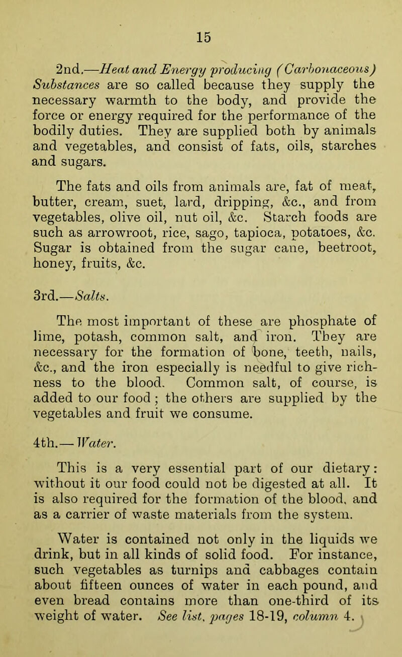 2nd.—Heat and Energy producing (Ca7-honaceous) Substances are so called because they supply the necessary warmth to the body, and provide the force or energy required for the performance of the bodily duties. They are supplied both by animals and vegetables, and consist of fats, oils, starches and sugars. The fats and oils from animals are, fat of meat, butter, cream, suet, lard, dripping, &c., and from vegetables, olive oil, nut oil, &c. Starch foods are such as arrowroot, rice, sago, tapioca, potatoes, &c. Sugar is obtained from the sugar cane, beetroot, honey, fruits, &c. 3rd.—Salts. The most important of these are phosphate of lime, potash, common salt, and iron. They are necessary for the formation of bone, teeth, nails, &c., and the iron especially is needful to give rich- ness to the blood. Common salt, of course, is added to our food ; the others are supplied by the vegetables and fruit we consume. 4th.— Water. This is a very essential part of our dietary: without it our food could not be digested at all. It is also required for the formation of the blood, and as a carrier of waste materials from the system. Water is contained not only in the liquids we drink, but in all kinds of solid food. For instance, such vegetables as turnips and cabbages contain about fifteen ounces of water in each pound, and even bread contains more than one-third of its weight of water. See list. jMiges 18-19, column 4. ■