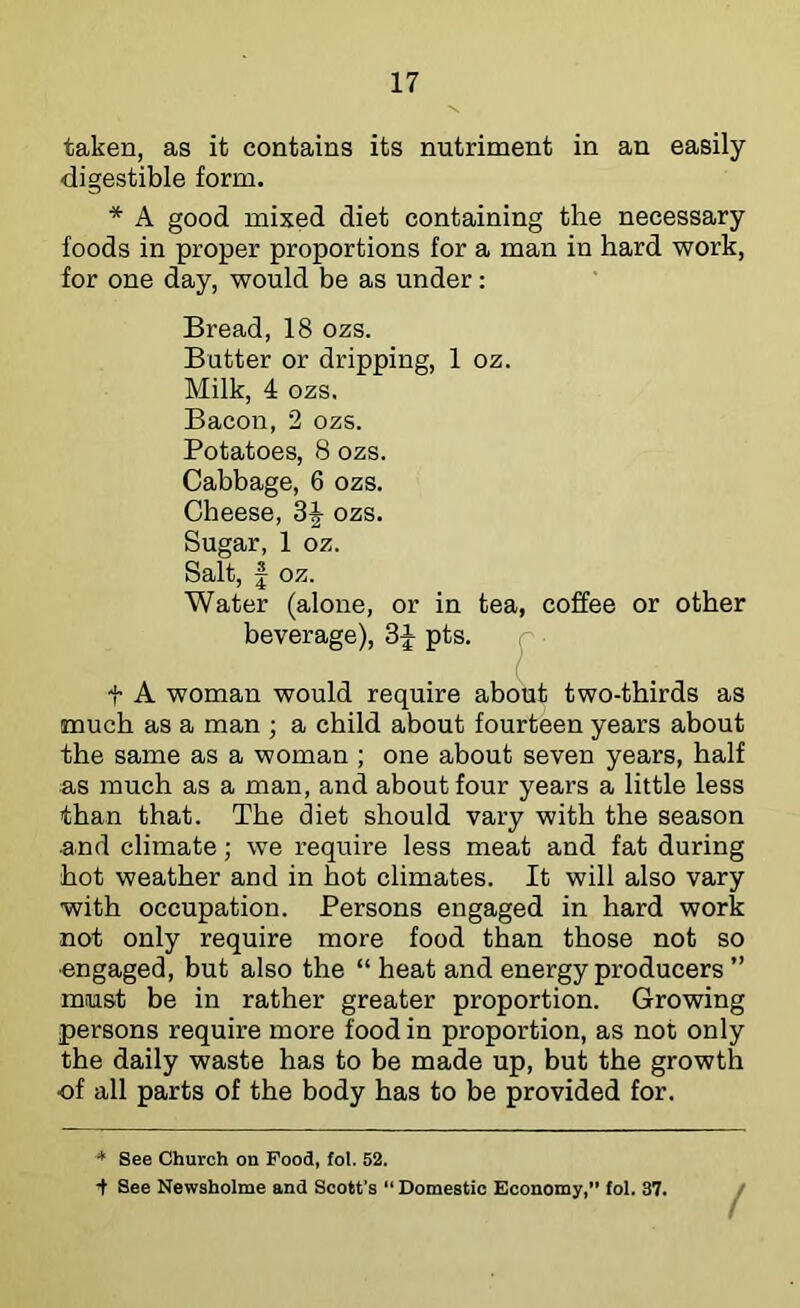 taken, as it contains its nutriment in an easily digestible form. * A good mixed diet containing the necessary foods in proper proportions for a man in hard work, for one day, would be as under; Bread, 18 ozs. Butter or dripping, 1 oz. Milk, 4 ozs. Bacon, 2 ozs. Potatoes, 8 ozs. Cabbage, 6 ozs. Cbeese, ozs. Sugar, 1 oz. Salt, I oz. Water (alone, or in tea, coffee or other beverage), pts. t A woman would require about two-thirds as much as a man ; a child about fourteen years about the same as a woman ; one about seven years, half as much as a man, and about four years a little less than that. The diet should vary with the season and climate; we require less meat and fat during hot weather and in hot climates. It will also vary with occupation. Persons engaged in hard work not only require more food than those not so •engaged, but also the “ heat and energy producers ’’ must be in rather greater proportion. Growing persons require more food in proportion, as not only the daily waste has to be made up, but the growth of all parts of the body has to be provided for. * See Church on Food, fol. 52. t See Newsholme and Scott’s Domestic Economy,” fol. 37. /