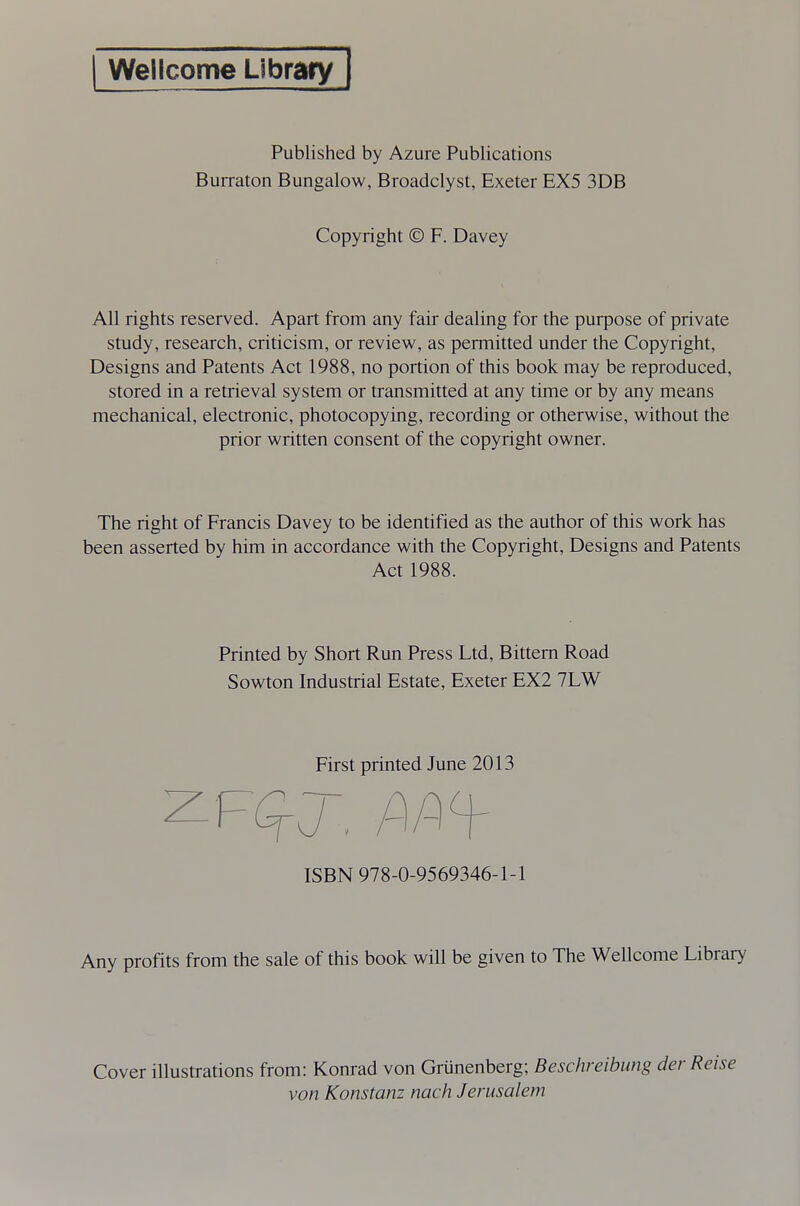 Wellcome Library Published by Azure Publications Burraton Bungalow, Broadclyst, Exeter EX5 3DB Copyright © F. Davey All rights reserved. Apart from any fair dealing for the purpose of private study, research, criticism, or review, as permitted under the Copyright, Designs and Patents Act 1988, no portion of this book may be reproduced, stored in a retrieval system or transmitted at any time or by any means mechanical, electronic, photocopying, recording or otherwise, without the prior written consent of the copyright owner. The right of Francis Davey to be identified as the author of this work has been asserted by him in accordance with the Copyright, Designs and Patents Act 1988. Printed by Short Run Press Ltd, Bittern Road Sowton Industrial Estate, Exeter EX2 7LW First printed June 2013 ISBN 978-0-9569346-1-1 Any profits from the sale of this book will be given to The Wellcome Library Cover illustrations from: Konrad von Grunenberg; Beschreibung der Reise von Konstanz nach Jerusalem