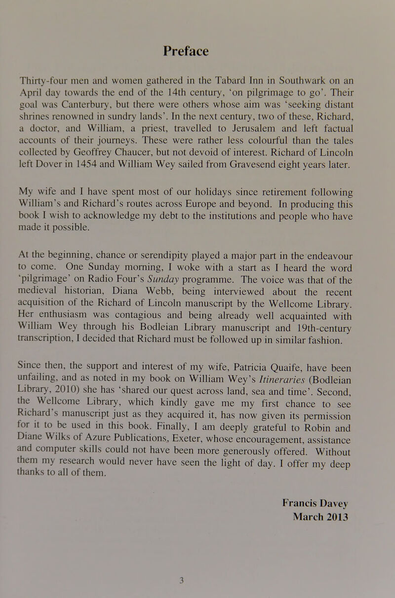 Preface Thirty-four men and women gathered in the Tabard Inn in Southwark on an April day towards the end of the 14th century, 'on pilgrimage to go'. Their goal was Canterbury, but there were others whose aim was 'seeking distant shrines renowned in sundry lands'. In the next century, two of these, Richard, a doctor, and William, a priest, travelled to Jerusalem and left factual accounts of their journeys. These were rather less colourful than the tales collected by Geoffrey Chaucer, but not devoid of interest. Richard of Lincoln left Dover in 1454 and William Wey sailed from Gravesend eight years later. My wife and I have spent most of our holidays since retirement following William's and Richard's routes across Europe and beyond. In producing this book I wish to acknowledge my debt to the institutions and people who have made it possible. At the beginning, chance or serendipity played a major part in the endeavour to come. One Sunday morning, I woke with a start as I heard the word 'pilgrimage' on Radio Four's Sunday programme. The voice was that of the medieval historian, Diana Webb, being interviewed about the recent acquisition of the Richard of Lincoln manuscript by the Wellcome Library. Her enthusiasm was contagious and being already well acquainted with William Wey through his Bodleian Library manuscript and 19th-century transcription, I decided that Richard must be followed up in similar fashion. Since then, the support and interest of my wife, Patricia Quaife, have been unfailing, and as noted in my book on William Wey's Itineraries (Bodleian Library, 2010) she has 'shared our quest across land, sea and time'. Second, the Wellcome Library, which kindly gave me my first chance to see Richard's manuscript just as they acquired it, has now given its permission for it to be used in this book. Finally, I am deeply grateful to Robin and Diane Wilks of Azure Publications, Exeter, whose encouragement, assistance and computer skills could not have been more generously offered. Without them my research would never have seen the light of day. I offer my deep thanks to all of them. Francis Davey March 2013