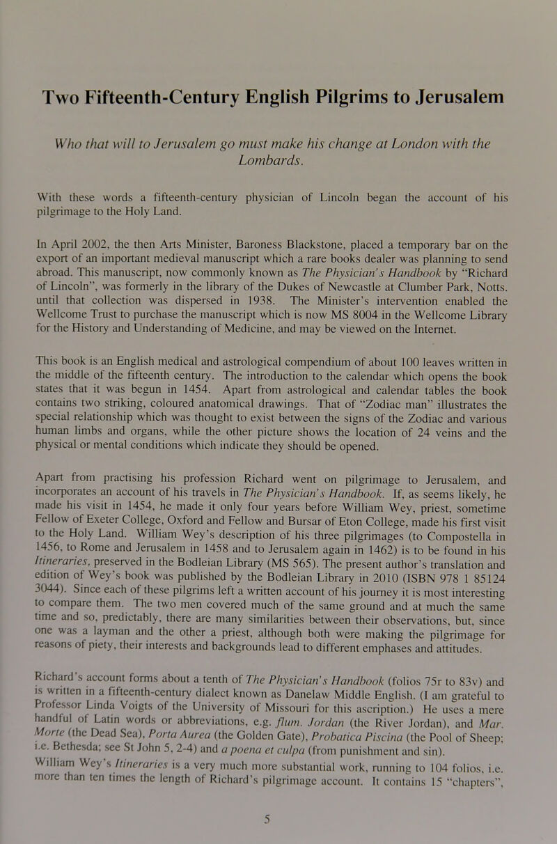 Two Fifteenth-Century English Pilgrims to Jerusalem Who that will to Jerusalem go must make his change at London with the Lombards. With these words a fifteenth-century physician of Lincoln began the account of his j pilgrimage to the Holy Land. I I In April 2002, the then Arts Minister, Baroness Blackstone, placed a temporary bar on the export of an important medieval manuscript which a rare books dealer was planning to send abroad. This manuscript, now commonly known as The Physician's Handbook by Richard of Lincoln, was formerly in the library of the Dukes of Newcastle at Clumber Park, Notts, until that collection was dispersed in 1938. The Minister's intervention enabled the Wellcome Trust to purchase the manuscript which is now MS 8004 in the Wellcome Library for the History and Understanding of Medicine, and may be viewed on the Internet. This book is an English medical and astrological compendium of about 100 leaves written in I the middle of the fifteenth century. The introduction to the calendar which opens the book states that it was begun in 1454. Apart from astrological and calendar tables the book contains two striking, coloured anatomical drawings. That of Zodiac man illustrates the special relationship which was thought to exist between the signs of the Zodiac and various human Umbs and organs, while the other picture shows the location of 24 veins and the physical or mental conditions which indicate they should be opened. Apart from practising his profession Richard went on pilgrimage to Jerusalem, and incorporates an account of his travels in The Physician's Handbook. If, as seems likely, he made his visit in 1454, he made it only four years before William Wey, priest, sometime Fellow of Exeter College, Oxford and Fellow and Bursar of Eton College, made his first visit to the Holy Land. William Wey's description of his three pilgrimages (to Compostella in 1456, to Rome and Jerusalem in 1458 and to Jerusalem again in 1462) is to be found in his Itineraries, preserved in the Bodleian Library (MS 565). The present author's translation and edition of Wey's book was published by the Bodleian Library in 2010 (ISBN 978 1 85124 3044). Since each of these pilgrims left a written account of his journey it is most interesting to compare them. The two men covered much of the same ground and at much the same time and so, predictably, there are many similarities between their observations, but, since one was a layman and the other a priest, although both were making the pilgrimage for reasons of piety, their interests and backgrounds lead to different emphases and atUtudes. Richard's account forms about a tenth of The Physician's Handbook (folios 75r to 83v) and IS written in a fifteenth-century dialect known as Danelaw Middle EngHsh. (I am grateful to Professor Linda Voigts of the University of Missouri for this ascription.) He uses a mere handful of Latin words or abbreviations, e.g. flum. Jordan (the River Jordan), and Mar. Morte (the Dead Sea), Porta Aurea (the Golden Gate), Probatica Piscina (the Pool of Sheep; I.e. Bethesda; see St John 5, 2-4) ^ndapoena et culpa (from punishment and sin). William Wey's Itineraries is a very much more substantial work, running to 104 folios, i.e. more than ten times the length of Richard's pilgrimage account. It contains 15 chapters,