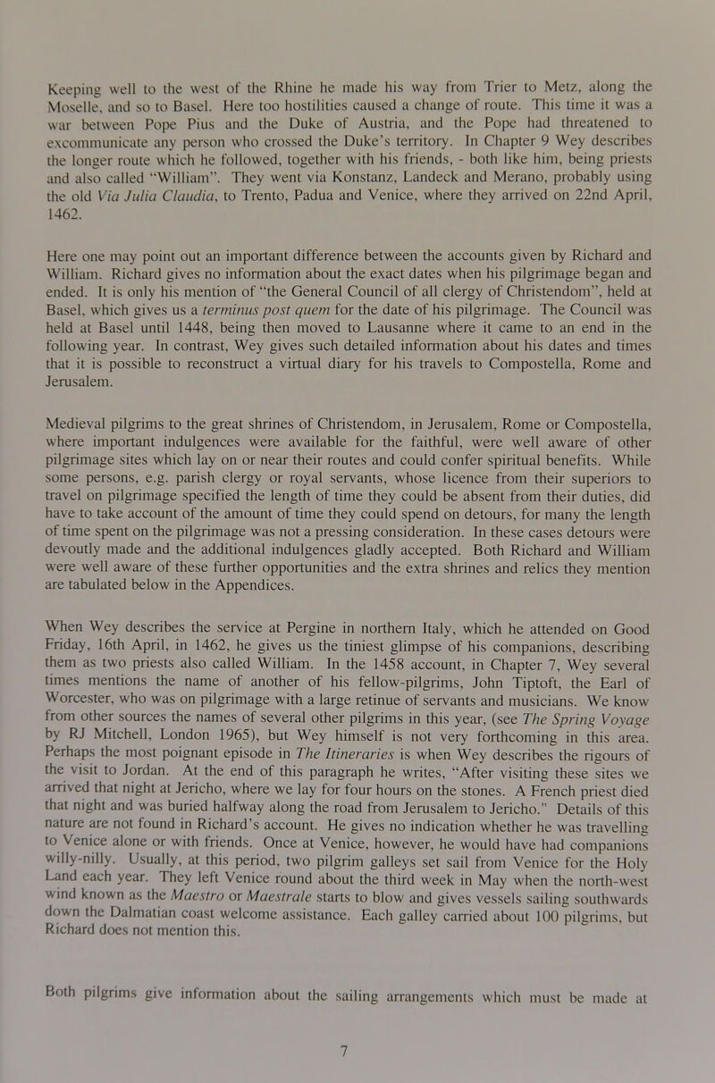 Keeping well to the west of the Rhine he made his way from Trier to Metz, along the Moselle, and so to Basel. Here too hostilities caused a change of route. This time it was a war between Pope Pius and the Duke of Austria, and the Pope had threatened to excommunicate any person who crossed the Duke's territory. In Chapter 9 Wey describes the longer route which he followed, together with his friends, - both like him, being priests and also called William. They went via Konstanz, Landeck and Merano, probably using the old Via Julia Claudia, to Trento, Padua and Venice, where they arrived on 22nd April, 1462. Here one may point out an important difference between the accounts given by Richard and William. Richard gives no information about the exact dates when his pilgrimage began and ended. It is only his mention of the General Council of all clergy of Christendom, held at Basel, which gives us a terminus post quern for the date of his pilgrimage. The Council was held at Basel until 1448, being then moved to Lausanne where it came to an end in the following year. In contrast, Wey gives such detailed information about his dates and times that it is possible to reconstruct a virtual diary for his travels to Compostella, Rome and Jerusalem. Medieval pilgrims to the great shrines of Christendom, in Jerusalem, Rome or Compostella, where important indulgences were available for the faithful, were well aware of other pilgrimage sites which lay on or near their routes and could confer spiritual benefits. While some persons, e.g. parish clergy or royal servants, whose licence from their superiors to travel on pilgrimage specified the length of time they could be absent from their duties, did have to take account of the amount of time they could spend on detours, for many the length of time spent on the pilgrimage was not a pressing consideration. In these cases detours were devoutly made and the additional indulgences gladly accepted. Both Richard and William were well aware of these further opportunities and the extra shrines and relics they mention are tabulated below in the Appendices. When Wey describes the service at Pergine in northern Italy, which he attended on Good Friday, 16th April, in 1462, he gives us the tiniest glimpse of his companions, describing them as two priests also called William. In the 1458 account, in Chapter 7, Wey several times mentions the name of another of his fellow-pilgrims, John Tiptoft, the Earl of Worcester, who was on pilgrimage with a large retinue of servants and musicians. We know from other sources the names of several other pilgrims in this year, (see The Spring Voyage by RJ Mitchell, London 1965), but Wey himself is not very forthcoming in this area. Perhaps the most poignant episode in The Itineraries is when Wey describes the rigours of the visit to Jordan. At the end of this paragraph he writes, After visiting these sites we arrived that night at Jericho, where we lay for four hours on the stones. A French priest died that night and was buried halfway along the road from Jerusalem to Jericho. Details of this nature are not found in Richard's account. He gives no indication whether he was travelling to Venice alone or with friends. Once at Venice, however, he would have had companions willy-nilly. Usually, at this period, two pilgrim galleys set sail from Venice for the Holy Land each year. They left Venice round about the third week in May when the north-west wind known as the Maestro or Maestrale starts to blow and gives vessels sailing southwards down the Dalmatian coast welcome assistance. Each galley carried about 100 pilgrims, but Richard does not mention this. pilgrims give information about the sailing arrangements which must be made at