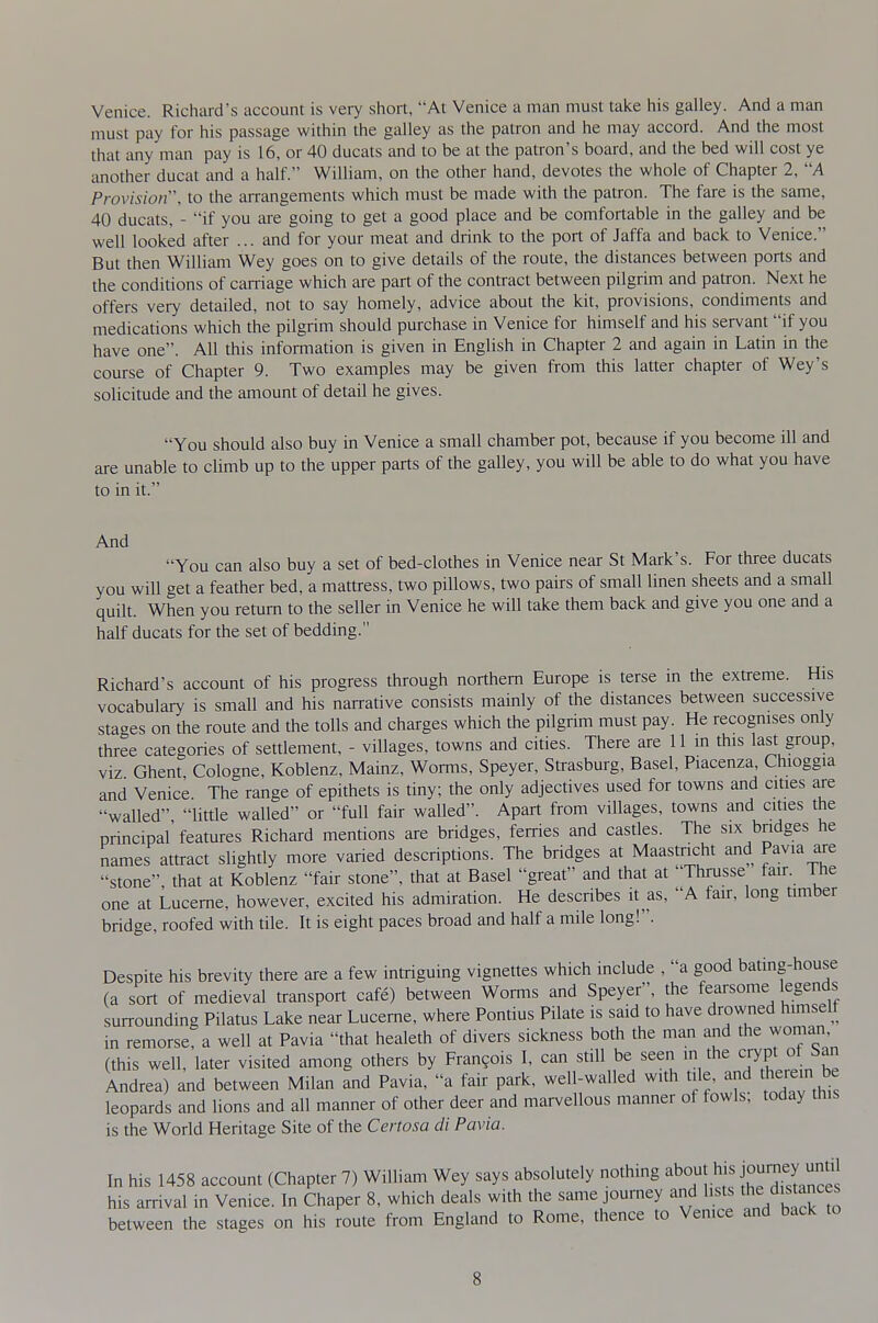 Venice. Richard's account is very short, At Venice a man must taice his galley. And a man must pay for his passage within the galley as the patron and he may accord. And the most that any man pay is 16, or 40 ducats and to be at the patron's board, and the bed will cost ye another ducat and a half. William, on the other hand, devotes the whole of Chapter 2, A Provision, to the arrangements which must be made with the patron. The fare is the same, 40 ducats, - 'if you ai-e going to get a good place and be comfortable in the galley and be well looked after ... and for your meat and drink to the port of Jaffa and back to Venice. But then William Wey goes on to give details of the route, the distances between ports and the conditions of carriage which are part of the contract between pilgrim and patron. Next he offers very detailed, not to say homely, advice about the kit, provisions, condiments and medications which the pilgrim should purchase in Venice for himself and his servant if you have one. All this information is given in English in Chapter 2 and again in Latin in the course of Chapter 9. Two examples may be given from this latter chapter of Wey's solicitude and the amount of detail he gives. You should also buy in Venice a small chamber pot, because if you become ill and are unable to climb up to the upper parts of the galley, you will be able to do what you have to in it. And You can also buy a set of bed-clothes in Venice near St Mark's. For three ducats you will get a feather bed, a mattress, two pillows, two pairs of small linen sheets and a small quilt. When you return to the seller in Venice he will take them back and give you one and a half ducats for the set of bedding. Richard's account of his progress through northern Europe is terse in the extreme. His vocabulary is small and his narrative consists mainly of the distances between successive stages on the route and the tolls and charges which the pilgrim must pay. He recogmses only three categories of settlement, - villages, towns and cities. There are 11 m this last group, viz Ghent Cologne, Koblenz, Mainz, Worms, Speyer, Strasburg, Basel, Piacenza, Chioggia and Venice The range of epithets is tiny; the only adjectives used for towns and cities are walled little walled or full fair walled. Apart from villages, towns and cities the principal' features Richard mentions are bridges, ferries and castles. The six bridges he names attract slightly more varied descriptions. The bridges at Maastricht and Pavia are stone that at Koblenz fair stone, that at Basel great and that at Thrusse fau. The one at Lucerne, however, excited his admiration. He describes it as, A fan, long timber bridge, roofed with tile. It is eight paces broad and half a mile long!. Despite his brevity there are a few intriguing vignettes which include , a good bating-house (a sort of medieval transport cafe) between Worms and Speyer, the fearsome egends surrounding Pilatus Lake near Lucerne, where Pontius Pilate is said to have drowned himself in remorse, a well at Pavia that healeth of divers sickness both the man and the woman (this well, later visited among others by Fran9ois I, can still be seen in the crypt ot ban Andrea) and between Milan and Pavia, a fair park, well-walled w.th tile, and therein be leopards and lions and all manner of other deer and marvellous manner of fowls; today this is the World Heritage Site of the Certosa di Pavia. In his 1458 account (Chapter 7) William Wey says absolutely nothing ^bout his journey u^^^ his arrival in Venice. In Chaper 8, which deals with the same journey and lists the distances between the stages on his route from England to Rome, thence to Venice and back to