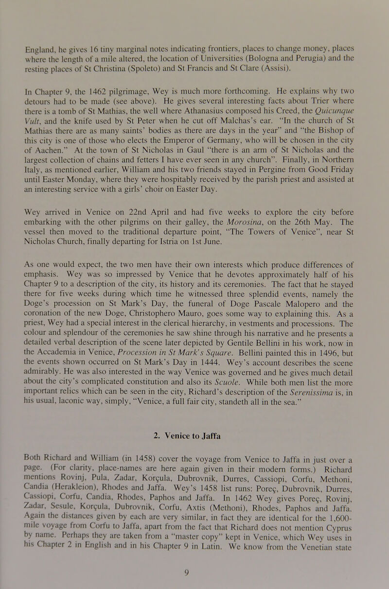 England, he gives 16 tiny marginal notes indicating frontiers, places to change money, places where the length of a mile altered, the location of Universities (Bologna and Perugia) and the resting places of St Christina (Spoleto) and St Francis and St Clare (Assisi). In Chapter 9, the 1462 pilgrimage, Wey is much more forthcoming. He explains why two detours had to be made (see above). He gives several interesting facts about Trier where there is a tomb of St Mathias, the well where Athanasius composed his Creed, the Quicunque Viilt, and the knife used by St Peter when he cut off Malchas's ear. In the church of St Mathias there are as many saints' bodies as there are days in the year and the Bishop of this city is one of those who elects the Emperor of Germany, who will be chosen in the city of Aachen. At the town of St Nicholas in Gaul there is an arm of St Nicholas and the largest collection of chains and fetters I have ever seen in any church. Finally, in Northern Italy, as mentioned earlier, William and his two friends stayed in Pergine from Good Friday until Easter Monday, where they were hospitably received by the parish priest and assisted at an interesting service with a girls' choir on Easter Day. Wey arrived in Venice on 22nd April and had five weeks to explore the city before embarking with the other pilgrims on their galley, the Morosina, on the 26th May. The vessel then moved to the traditional departure point, The Towers of Venice, near St Nicholas Church, finally departing for Istria on 1st June. As one would expect, the two men have their own interests which produce differences of emphasis. Wey was so impressed by Venice that he devotes approximately half of his Chapter 9 to a description of the city, its history and its ceremonies. The fact that he stayed there for five weeks during which time he witnessed three splendid events, namely the Doge's procession on St Mark's Day, the funeral of Doge Pascale Malopero and the coronation of the new Doge, Christophero Mauro, goes some way to explaining this. As a priest, Wey had a special interest in the clerical hierarchy, in vestments and processions. The colour and splendour of the ceremonies he saw shine through his narrative and he presents a detailed verbal description of the scene later depicted by Gentile Bellini in his work, now in the Accademia in Venice, Procession in St Mark's Square. Bellini painted this in 1496, but the events shown occurred on St Mark's Day in 1444. Wey's account describes the scene admirably. He was also interested in the way Venice was governed and he gives much detail about the city's complicated constitution and also its Scuole. While both men list the more important relics which can be seen in the city, Richard's description of the Serenissima is, in his usual, laconic way, simply, Venice, a full fair city, standeth all in the sea. 2. Venice to Jaffa Both Richard and William (in 1458) cover the voyage from Venice to Jaffa in just over a page. (For clarity, place-names are here again given in their modem forms.) Richard mentions Rovinj, Pula, Zadar, Kor9ula, Dubrovnik, Durres, Cassiopi, Corfu, Methoni, Candia (Herakleion), Rhodes and Jaffa. Wey's 1458 list runs: Pore?, Dubrovnik, Duires. Cassiopi, Corfu, Candia, Rhodes, Paphos and Jaffa. In 1462 Wey gives Pore?, Rovinj. Zadar, Sesule. Kor9ula, Dubrovnik. Corfu, Axtis (Methoni), Rhodes. Paphos and Jaffa. Again the distances given by each are very similar, in fact they are identical for the 1.600- mile voyage from Corfu to Jaffa, apart from the fact that Richard does not mention Cyprus by name. Perhaps they are taken from a master copy kept in Venice, which Wey uses in his Chapter 2 in English and in his Chapter 9 in Latin. We know from the Venetian state