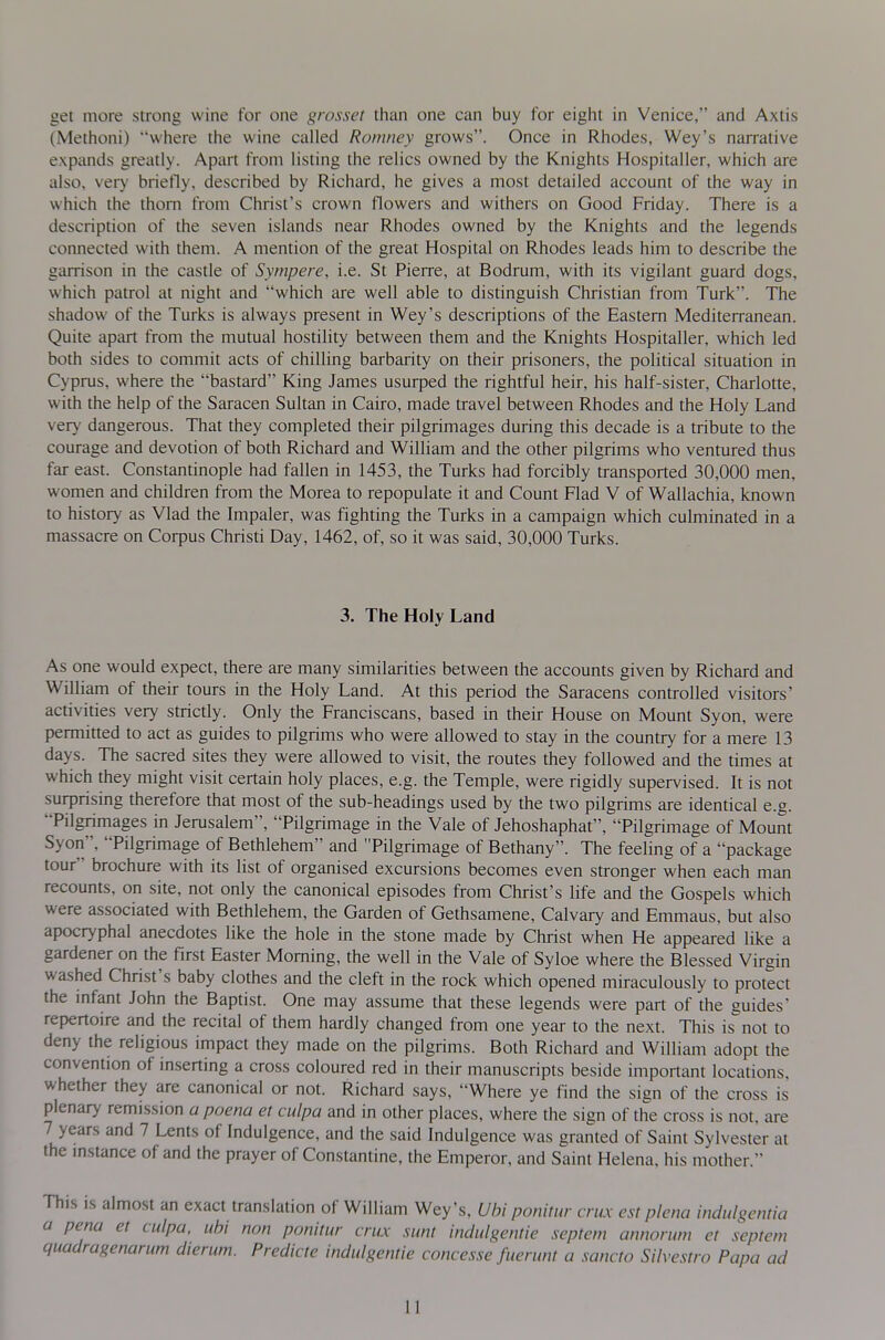 get more strong wine for one grosset than one can buy for eight in Venice, and Axtis (Methoni) where the wine called Romney grows. Once in Rhodes, Wey's narrative expands greatly. Apart from listing the relics owned by the Knights Hospitaller, which are also, very briefly, described by Richard, he gives a most detailed account of the way in which the thorn from Christ's crown flowers and withers on Good Friday. There is a description of the seven islands near Rhodes owned by the Knights and the legends connected with them. A mention of the great Hospital on Rhodes leads him to describe the garrison in the castle of Sympere, i.e. St Pierre, at Bodrum, with its vigilant guard dogs, which patrol at night and which are well able to distinguish Christian from Turk. The shadow of the Turks is always present in Wey's descriptions of the Eastern Mediterranean. Quite apart from the mutual hostility between them and the Knights Hospitaller, which led both sides to commit acts of chilling barbarity on their prisoners, the political situation in Cyprus, where the bastard King James usurped the rightful heir, his half-sister, Charlotte, with the help of the Saracen Sultan in Cairo, made travel between Rhodes and the Holy Land very dangerous. That they completed their pilgrimages during this decade is a tribute to the courage and devotion of both Richard and William and the other pilgrims who ventured thus far east. Constantinople had fallen in 1453, the Turks had forcibly transported 30,000 men, women and children from the Morea to repopulate it and Count Flad V of Wallachia, known to history as Vlad the Impaler, was fighting the Turks in a campaign which cuhnmated in a massacre on Corpus Christi Day, 1462, of, so it was said, 30,000 Turks. 3. The Holy Land As one would expect, there are many similarities between the accounts given by Richard and William of their tours in the Holy Land. At this period the Saracens controlled visitors' activities very strictly. Only the Franciscans, based in theh House on Mount Syon, were permitted to act as guides to pilgrims who were allowed to stay m the country for a mere 13 days. The sacred sites they were allowed to visit, the routes they followed and the times at which they might visit certain holy places, e.g. the Temple, were rigidly supervised. It is not surprising therefore that most of the sub-headings used by the two pilgrims are identical e.g. Pilgrimages in Jerusalem, Pilgrimage in the Vale of Jehoshaphat, Pilgrimage of Mount Syon, Pilgrimage of Bethlehem and Pilgrimage of Bethany. The feelmg of a package tour brochure with its list of organised excursions becomes even stronger when each man recounts, on site, not only the canonical episodes from Christ's Hfe and the Gospels which were associated with Bethlehem, the Garden of Gethsamene, Calvary and Emmaus, but also apocryphal anecdotes like the hole m the stone made by Christ when He appeared like a gardener on the first Easter Morning, the well in the Vale of Syloe where the Blessed Virgin washed Christ's baby clothes and the cleft in the rock which opened miraculously to protect the mfant John the Baptist. One may assume that these legends were part of the guides* repertoire and the recital of them hardly changed from one year to the next. This is not to deny the religious impact they made on the pilgrims. Both Richard and William adopt the convention of inserting a cross coloured red in their manuscripts beside important locations, whether they are canonical or not. Richard says, Where ye find the sign of the cross is' plenary remission a poena et culpa and in other places, where the sign of the cross is not, are 7 years and 7 Lents of Indulgence, and the said Indulgence was granted of Saint Sylvester at the instance of and the prayer of Constantine, the Emperor, and Saint Helena, his mother. This is almost an exact translation of William Wey's, Ubi ponitur crux est plena indulgentia a pena et culpa, uhi non ponitur crux sunt indulgentie septem annorum et septem quadragenarum dierum. Predicte indulgentie concesse fuerunt a sancto Silvestro Papa ad