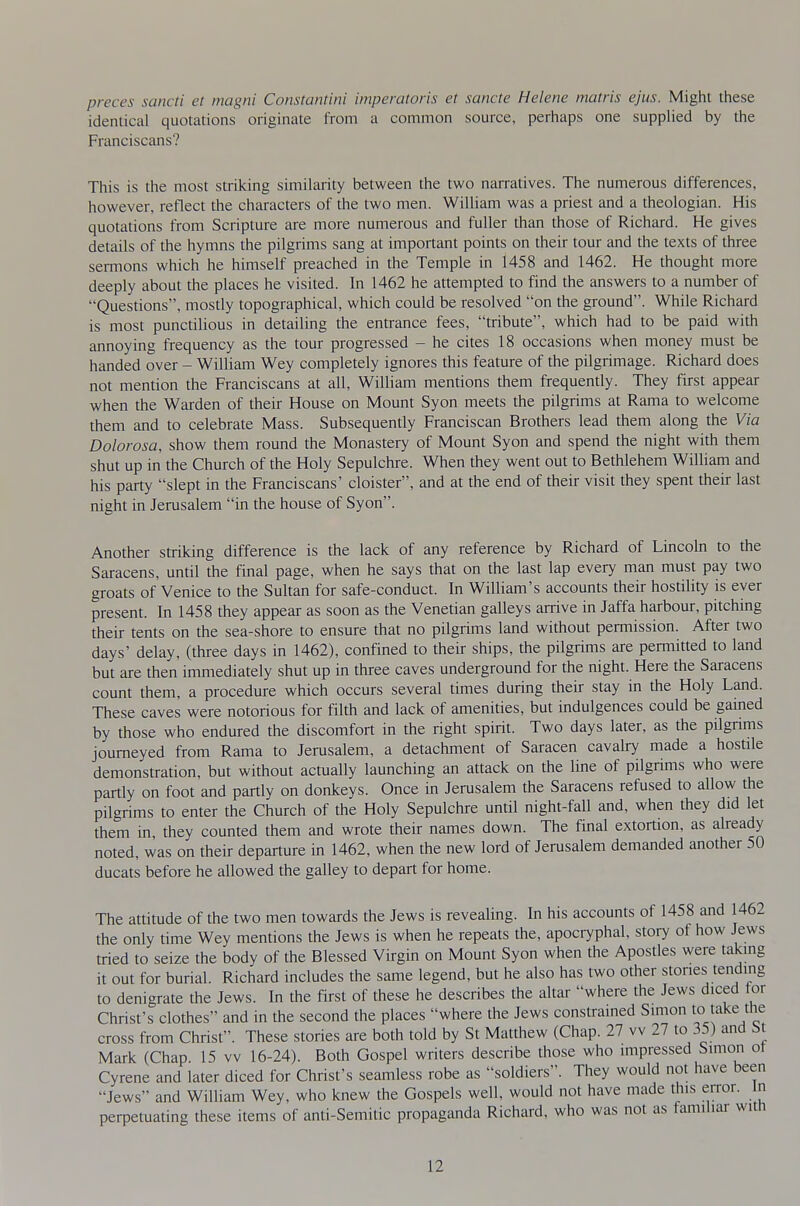 preces sancti et magni Constantini imperatoris et sancte Helene matris ejus. Might these identical quotations originate from a common source, perhaps one supplied by the Franciscans? This is the most striking similarity between the two narratives. The numerous differences, however, reflect the characters of the two men. William was a priest and a theologian. His quotations from Scripture are more numerous and fuller than those of Richard. He gives details of the hymns the pilgrims sang at important points on their tour and the texts of three sermons which he himself preached in the Temple in 1458 and 1462. He thought more deeply about the places he visited. In 1462 he attempted to find the answers to a number of Questions, mostly topographical, which could be resolved on the ground. While Richard is most punctilious in detailing the entrance fees, tribute, which had to be paid with annoying frequency as the tour progressed - he cites 18 occasions when money must be handed over - William Wey completely ignores this feature of the pilgrimage. Richard does not mention the Franciscans at all, William mentions them frequently. They first appear when the Warden of their House on Mount Syon meets the pilgrims at Rama to welcome them and to celebrate Mass. Subsequently Franciscan Brothers lead them along the Via Dolorosa, show them round the Monastery of Mount Syon and spend the night with them shut up in the Church of the Holy Sepulchre. When they went out to Bethlehem William and his party slept in the Franciscans' cloister, and at the end of their visit they spent their last night in Jerusalem in the house of Syon. Another striking difference is the lack of any reference by Richard of Lincohi to the Saracens, until the final page, when he says that on the last lap every man must pay two groats of Venice to the Sultan for safe-conduct. In William's accounts their hostility is ever present. In 1458 they appear as soon as the Venetian galleys arrive in Jaffa harbour, pitching their tents on the sea-shore to ensure that no pilgrims land without permission. After two days' delay, (three days in 1462), confined to their ships, the pilgrims are permitted to land but are then immediately shut up in three caves underground for the night. Here the Saracens count them, a procedure which occurs several times durmg their stay in the Holy Land. These caves were notorious for filth and lack of amenities, but indulgences could be gamed by those who endured the discomfort in the right spirit. Two days later, as the pilgnms journeyed from Rama to Jerusalem, a detachment of Saracen cavah7 made a hostile demonstration, but without actually launching an attack on the line of pilgrims who were partly on foot and partly on donkeys. Once in Jerusalem the Saracens refused to allow the pilgrims to enter the Church of the Holy Sepulchre until night-fall and, when they did let them in, they counted them and wrote their names down. The final extortion, as already noted, was on their departure in 1462, when the new lord of Jerusalem demanded another 50 ducats before he allowed the galley to depart for home. The attitude of the two men towards the Jews is revealing. In his accounts of 1458 and 1462 the only time Wey mentions the Jews is when he repeats the, apocryphal, story of how Jews tried to seize the body of the Blessed Virgin on Mount Syon when the Apostles were taking it out for burial. Richard includes the same legend, but he also has two other stones tending to denigrate the Jews. In the first of these he describes the altar where the Jews diced for Christ's clothes and in the second the places where the Jews constrained Simon lo t'^l^e me cross from Christ. These stories are both told by St Matthew (Chap. 27 vv 27 to 35) and M Mark (Chap 15 vv 16-24). Both Gospel writers describe those who impressed Simon ot Cyrene and later diced for Christ's seamless robe as soldiers. They would not have been Jews and William Wey, who knew the Gospels well, would not have made this error, n perpetuating these items of anti-Semitic propaganda Richard, who was not as familiar witn