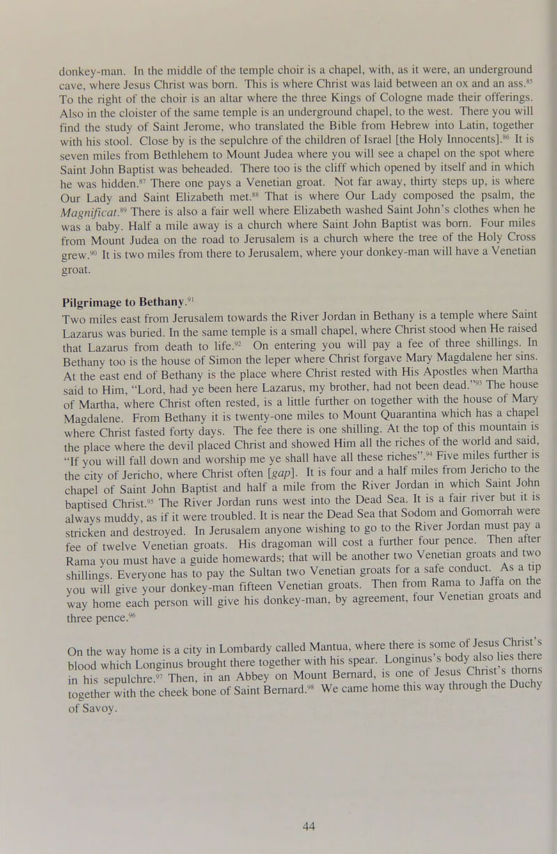 donkey-man. In the middle of the temple choir is a chapel, with, as it were, an underground cave, where Jesus Christ was born. This is where Christ was laid between an ox and an ass.*' To the right of the choir is an altar where the three Kings of Cologne made their offerings. Also in the cloister of the same temple is an underground chapel, to the west. There you will find the study of Saint Jerome, who translated the Bible from Hebrew into Latin, together with his stool. Close by is the sepulchre of the children of Israel [the Holy Innocents].*'^' It is seven miles from Bethlehem to Mount Judea where you will see a chapel on the spot where Saint John Baptist was beheaded. There too is the cliff which opened by itself and in which he was hidden. There one pays a Venetian groat. Not far away, thirty steps up, is where Our Lady and Saint Elizabeth met.^s That is where Our Lady composed the psalm, the Magnificat.^'' There is also a fair well where Elizabeth washed Saint John's clothes when he was a baby. Half a mile away is a church where Saint John Baptist was bom. Four miles from Mount Judea on the road to Jerusalem is a church where the tree of the Holy Cross grew.'^ It is two miles from there to Jerusalem, where your donkey-man will have a Venetian groat. Pilgrimage to Bethany. Two miles east from Jerusalem towards the River Jordan in Bethany is a temple where Saint Lazarus was buried. In the same temple is a small chapel, where Christ stood when He raised that Lazarus from death to life.- On entering you will pay a fee of three shillings, hi Bethany too is the house of Simon the leper where Christ forgave Mary Magdalene her sms. At the east end of Bethany is the place where Christ rested with His Apostles when Martha said to Him, Lord, had ye been here Lazarus, my brother, had not been dead. The house of Martha, where Christ often rested, is a little further on together with the house of Mary Magdalene. From Bethany it is twenty-one miles to Mount Quarantina which has a chapel where Christ fasted forty days. The fee there is one shiUing. At the top of this mountam is the place where the devil placed Christ and showed Him all the riches of the worid and said, If you will fall down and worship me ye shall have all these riches.^ Five miles further is the city of Jericho, where Christ often [gap]. It is four and a half miles from Jencho to the chapel of Saint John Baptist and half a mile from the River Jordan m which Saint John baptised Christ« The River Jordan runs west into the Dead Sea. It is a fan- nver but it is always muddy, as if it were troubled. It is near the Dead Sea that Sodom and Gomorrah were stricken and destroyed. In Jerusalem anyone wishing to go to the River Jordan must pay a fee of twelve Venetian groats. His dragoman will cost a further four pence. Then after Rama you must have a guide homewards; that will be another two Venetian groats and two shiUings. Everyone has to pay the Sultan two Venetian groats for a safe conduct. As a tip you wUl give your donkey-man fifteen Venetian groats. Then from Rama to Jaffa on the way home each person will give his donkey-man, by agreement, four Venetian groats and three pence. On the way home is a city in Lombardy called Mantua, where there is ^'^ ' blood which Longinus brought there together with his spear. Longmus s bod 1^^^^ in his sepulchre'^ Then, in an Abbey on Mount Bernard, is one of Jesus Christ s thorns together wUh the cheek bone of Saint Bernard.- We came home this way through the Duchy of Savoy.