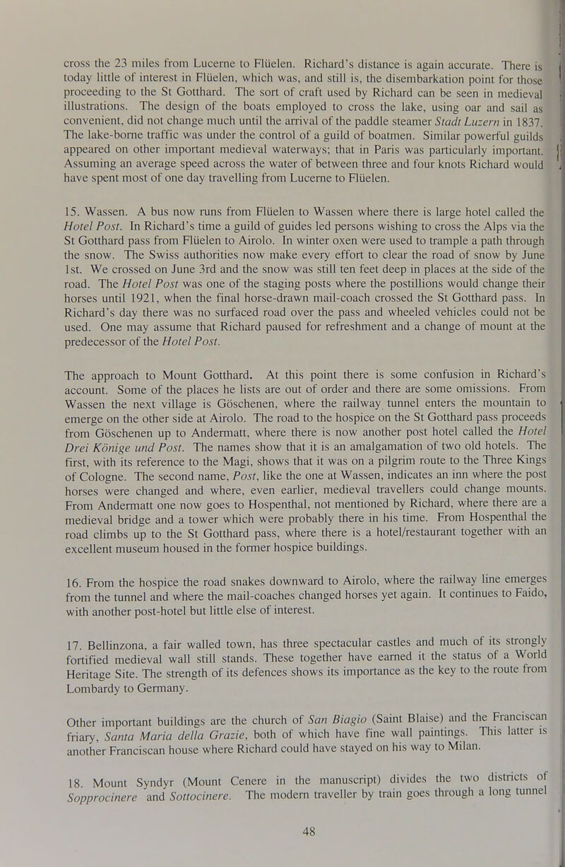 cross the 23 miles from Lucerne to Fliielen. Richard's distance is again accurate. There is today little of interest in Fluelen, which was, and still is, the disembarkation point for those proceeding to the St Gotthard. The sort of craft used by Richard can be seen in medieval illustrations. The design of the boats employed to cross the lake, using oar and sail as convenient, did not change much until the arrival of the paddle steamer Stadt Luzern in 1837. The lake-borne traffic was under the control of a guild of boatmen. Similar powerful guilds appeared on other important medieval waterways; that in Paris was particularly important. Assummg an average speed across the water of between three and four knots Richard would have spent most of one day travelling from Lucerne to Fluelen. 15. Wassen. A bus now runs from Fluelen to Wassen where there is large hotel called the Hotel Post. In Richard's time a guild of guides led persons wishing to cross the Alps via the St Gotthard pass from Fluelen to Airolo. In winter oxen were used to trample a path through the snow. The Swiss authorities now make every effort to clear the road of snow by June 1st. We crossed on June 3rd and the snow was still ten feet deep in places at the side of the road. The Hotel Post was one of the staging posts where the postillions would change their horses until 1921, when the final horse-drawn mail-coach crossed the St Gotthard pass. In Richard's day there was no surfaced road over the pass and wheeled vehicles could not be used. One may assume that Richard paused for refreshment and a change of mount at the predecessor of the Hotel Post. The approach to Mount Gotthard. At this point there is some confusion in Richard's account. Some of the places he lists are out of order and there are some omissions. From Wassen the next village is Goschenen, where the railway tunnel enters the mountain to emerge on the other side at Airolo. The road to the hospice on the St Gotthard pass proceeds from Goschenen up to Andermatt, where there is now another post hotel called the Hotel Drei Konige und Post. The names show that it is an amalgamation of two old hotels. The first, with its reference to the Magi, shows that it was on a pilgrim route to the Three Kings of Cologne. The second name. Post, like the one at Wassen, indicates an irm where the post horses were changed and where, even earlier, medieval travellers could change mounts. From Andermatt one now goes to Hospenthal, not mentioned by Richard, where there are a medieval bridge and a tower which were probably there in his time. From Hospenthal the road climbs up to the St Gotthard pass, where there is a hotel/restaurant together with an excellent museum housed in the former hospice buildings. 16. From the hospice the road snakes downward to Airolo, where the railway line emerges from the tunnel and where the mail-coaches changed horses yet again. It continues to Faido, with another post-hotel but little else of interest. 17. BeUinzona, a fair walled town, has three spectacular castles and much of its strongly fortified medieval wall still stands. These together have earned it the status of a World Heritage Site. The strength of its defences shows its importance as the key to the route from Lombardy to Germany. Other important buildings are the church of San Biagio (Saint Blaise) and the Franciscan friary, Santa Maria della Grazie, both of which have fine wall paintings. This latter is another Franciscan house where Richard could have stayed on his way to Milan. 18 Mount Syndyr (Mount Cenere in the manuscript) divides the two districts of Sopprocinere and Sottocinere. The modern traveller by train goes through a long tunnel