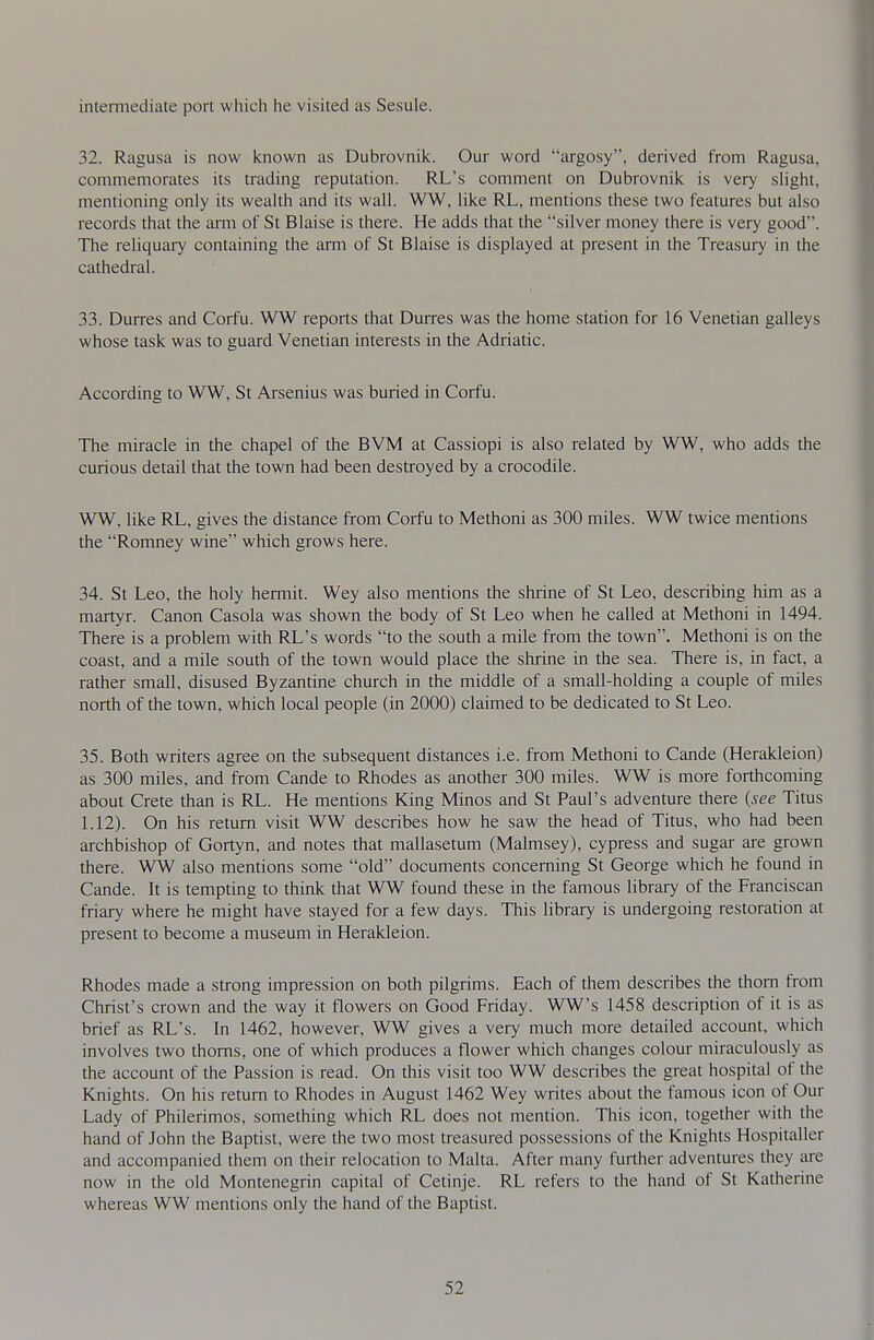 intermediate port which he visited as Sesule. 32. Ragusa is now known as Dubrovnik. Our word argosy, derived from Ragusa, commemorates its trading reputation. RL's comment on Dubrovnik is very slight, mentioning only its wealth and its wall. WW, like RL, mentions these two features but also records that the arm of St Blaise is there. He adds that the silver money there is very good. The reliquary containing the arm of St Blaise is displayed at present in the Treasury in the cathedral. 33. Durres and Corfu. WW reports that Durres was the home station for 16 Venetian galleys whose task was to guard Venetian interests in the Adriatic. According to WW, St Arsenius was buried in Corfu. The miracle in the chapel of the BVM at Cassiopi is also related by WW, who adds the curious detail that the town had been destroyed by a crocodile. WW, like RL, gives the distance from Corfu to Methoni as 300 miles. WW twice mentions the Romney wine which grows here. 34. St Leo, the holy hermit. Wey also mentions the shrine of St Leo, describing him as a martyr. Canon Casola was shown the body of St Leo when he called at Methoni in 1494. There is a problem with RL's words to the south a mile from the town. Methoni is on the coast, and a mile south of the town would place the shrine in the sea. There is, in fact, a rather small, disused Byzantine church in the middle of a small-holding a couple of miles north of the town, which local people (in 2000) claimed to be dedicated to St Leo. 35. Both writers agree on the subsequent distances i.e. from Methoni to Cande (Herakleion) as 300 miles, and from Cande to Rhodes as another 300 miles. WW is more forthcoming about Crete than is RL. He mentions King Minos and St Paul's adventure there {see Titus 1.12). On his remm visit WW describes how he saw the head of Tims, who had been archbishop of Gortyn, and notes that mallasetum (Mahnsey), cypress and sugar are grown there. WW also mentions some old documents concerning St George which he found in Cande. It is tempting to think that WW found these in the famous library of the Franciscan friary where he might have stayed for a few days. This library is undergoing restoration at present to become a museum in Herakleion. Rhodes made a strong impression on both pilgrims. Each of them describes the thorn from Christ's crown and the way it flowers on Good Friday. WW's 1458 description of it is as brief as RL's. In 1462, however, WW gives a very much more detailed account, which involves two thorns, one of which produces a flower which changes colour miraculously as the account of the Passion is read. On this visit too WW describes the great hospital of the Knights. On his return to Rhodes in August 1462 Wey writes about the famous icon of Our Lady of Philerimos, something which RL does not mention. This icon, together with the hand of John the Baptist, were the two most treasured possessions of the Knights Hospitaller and accompanied them on their relocation to Malta. After many further adventures they are now in the old Montenegrin capital of Cetinje. RL refers to the hand of St Katherine whereas WW mentions only the hand of the Baptist.