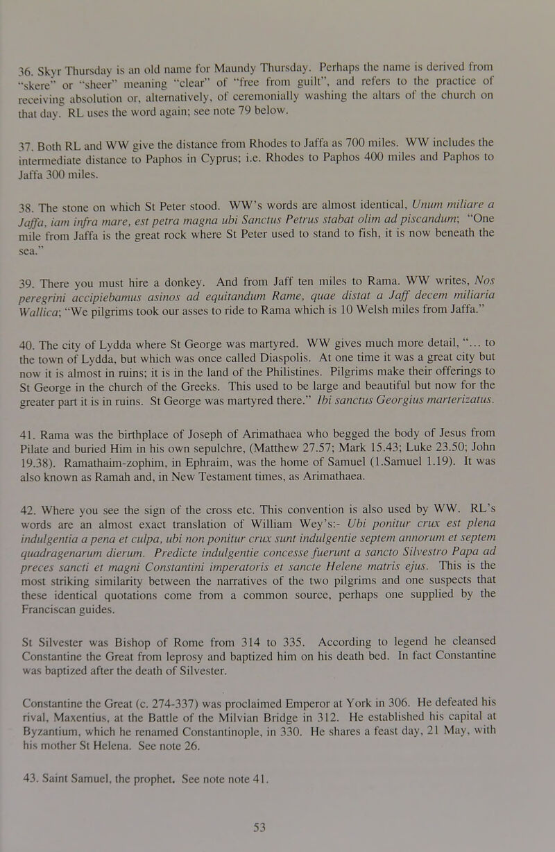 36. Skyr Thursday is an old name for Maundy Thursday. Perhaps the name is derived from skere or sheer meaning clear of free from guilt, and refers to the practice of receiving absolution or, alternatively, of ceremonially washing the altars of the church on that dayr RL uses the word again; see note 79 below. 37. Both RL and WW give the distance from Rhodes to Jaffa as 700 miles. WW includes the intermediate distance to Paphos in Cyprus; i.e. Rhodes to Paphos 400 miles and Paphos to Jaffa 300 miles. 38. The stone on which St Peter stood. WW's words are almost identical, Unum miliare a Jaffa, iam infra mare, est petra magna iibi Sanctus Petrus stabat olim ad piscandum; One mile from Jaffa is the great rock where St Peter used to stand to fish, it is now beneath the sea. 39. There you must hire a donkey. And from Jaff ten miles to Rama. WW writes, Nos peregrini accipiebamus asinos ad equitandum Rame, quae distat a Jaff decem miliaria Wallica; We pilgrims took our asses to ride to Rama which is 10 Welsh miles from Jaffa. 40. The city of Lydda where St George was martyred. WW gives much more detail, ... to the town of Lydda, but which was once called Diaspolis. At one time it was a great city but now it is ahnost in ruins; it is in the land of the Philistines. Pilgrims make their offerings to St George in the church of the Greeks. This used to be large and beautiful but now for the greater part it is in ruins. St George was martyred there. Ibi sanctus Georgius marterizatus. 41. Rama was the birthplace of Joseph of Arimathaea who begged the body of Jesus from Pilate and buried Him in his own sepulchre, (Matthew 27.57; Mark 15.43; Luke 23.50; John 19.38). Ramathaim-zophim, in Ephraim, was the home of Samuel (I.Samuel 1.19). It was also known as Ramah and, in New Testament times, as Arimathaea. 42. Where you see the sign of the cross etc. This convention is also used by WW. RL's words are an almost exact translation of William Wey's:- Ubi ponitur crux est plena indulgentia a pena et culpa, ubi non ponitur crux sunt indulgentie septem annorum et septem quadragenarum dierum. Predicte indulgentie concesse fuerunt a sancto Silvestro Papa ad preces sancti et magni Constantini imperatoris et sancte Helene matris ejus. This is the most striking similarity between the narratives of the two pilgrims and one suspects that these identical quotations come from a common source, perhaps one supplied by the Franciscan guides. St Silvester was Bishop of Rome from 314 to 335. According to legend he cleansed Constantine the Great from leprosy and baptized him on his death bed. In fact Constantine was baptized after the death of Silvester. Constantine the Great (c. 274-337) was proclaimed Emperor at York in 306. He defeated his rival, Maxentius, at the Battle of the Milvian Bridge in 312. He established his capital at Byzantium, which he renamed Constantinople, in 330. He shares a feast day. 21 May, with his mother St Helena. See note 26. 43. Saint Samuel, the prophet. See note note 41.