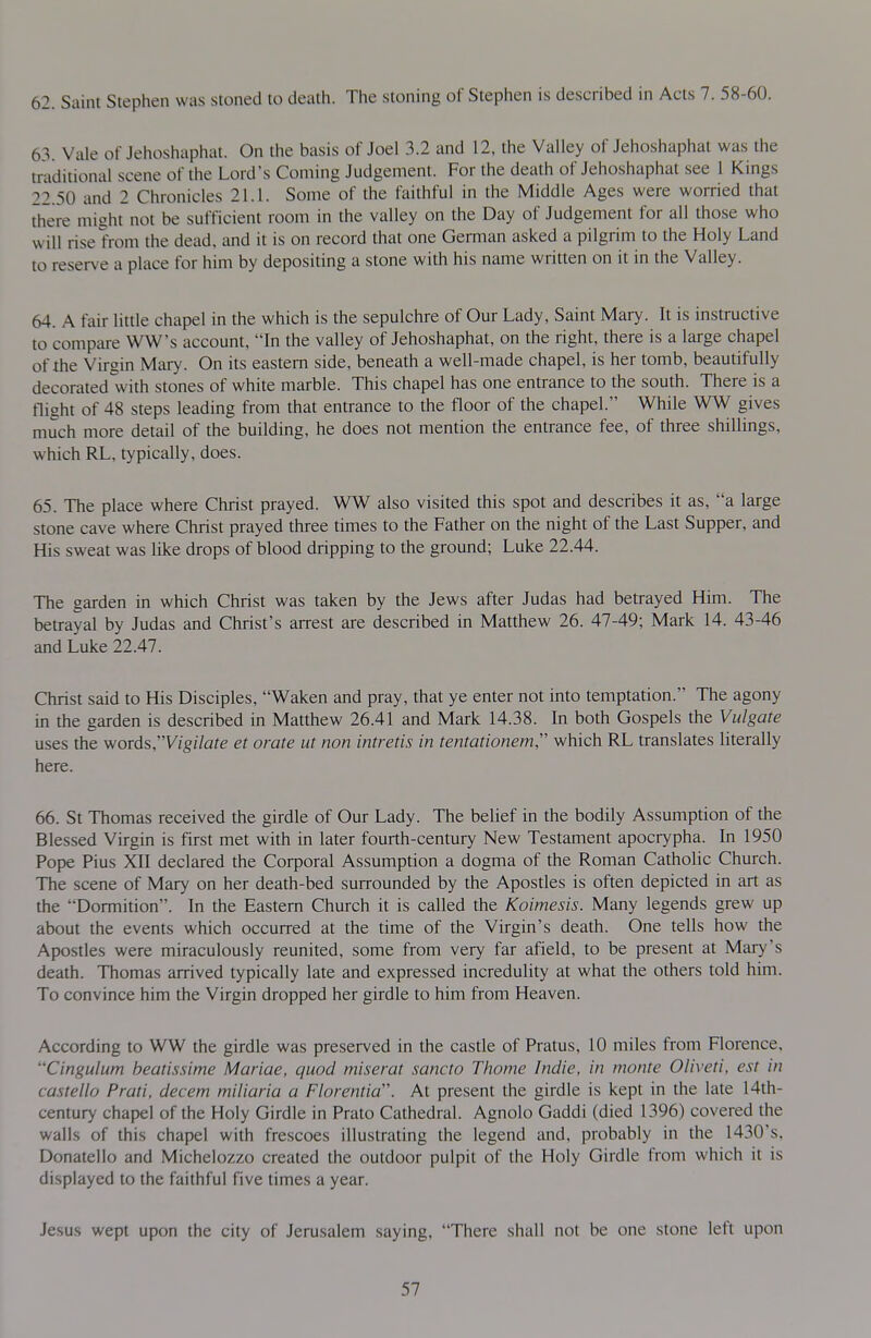 62. Saint Stephen was stoned to death. The stoning of Stephen is described in Acts 7. 58-60. 6\ Vale of Jehoshaphat. On the basis of Joel 3.2 and 12, the Valley of Jehoshaphat was the traditional scene of the Lord's Coming Judgement. For the death of Jehoshaphat see 1 Kings 22.50 and 2 Chronicles 21.1. Some of the faithful in the Middle Ages were worried that there might not be sufficient room in the valley on the Day of Judgement for all those who will rise from the dead, and it is on record that one German asked a pilgrim to the Holy Land to reser\'e a place for him by depositing a stone with his name written on it in the Valley. 64. A fair little chapel in the which is the sepulchre of Our Lady, Saint Mary. It is instructive to compare WW's account, In the valley of Jehoshaphat, on the right, there is a large chapel of the Virgin Mary. On its eastern side, beneath a well-made chapel, is her tomb, beautifully decorated with stones of white marble. This chapel has one entrance to the south. There is a flight of 48 steps leading from that entrance to the floor of the chapel. While WW gives much more detail of the building, he does not mention the entrance fee, of three shillings, which RL, typically, does. 65. The place where Christ prayed. WW also visited this spot and describes it as, a large stone cave where Christ prayed three times to the Father on the night of the Last Supper, and His sweat was like drops of blood dripping to the ground; Luke 22.44. The garden in which Christ was taken by the Jews after Judas had betrayed Him. The betrayal by Judas and Christ's arrest are described in Matthew 26. 47-49; Mark 14. 43-46 and Luke 22.47. Christ said to His Disciples, Waken and pray, that ye enter not into temptation. The agony in the garden is described in Matthew 26.41 and Mark 14.38. In both Gospels the Vulgate uses the words,Wg/7afe et orate ut non intretis in tentationem, which RL translates literally here. 66. St Thomas received the girdle of Our Lady. The belief in the bodily Assumption of the Blessed Virgin is first met with in later fourth-century New Testament apocrypha. In 1950 Pope Pius XII declared the Corporal Assumption a dogma of the Roman Catholic Church. The scene of Mary on her death-bed surrounded by the Apostles is often depicted in art as the Dormition. In the Eastern Church it is called the Koimesis. Many legends grew up about the events which occurred at the time of the Virgin's death. One tells how the Apostles were miraculously reunited, some from very far afield, to be present at Mary's death. Thomas arrived typically late and expressed incredulity at what the otliers told him. To convince him the Virgin dropped her girdle to him from Heaven. According to WW the girdle was preserved in the castle of Pratus, 10 miles from Florence, ''Cingulum heatissime Mariae, quod miserat sancto Thome Indie, in monte Oliveti, est in castello Prati, decern miliaria a Florentia\ At present the girdle is kept in the late 14th- century chapel of the Holy Girdle in Prato Cathedral. Agnolo Gaddi (died 1396) covered the walls of this chapel with frescoes illustrating the legend and, probably in the 1430's, Donatello and Michelozzo created the outdoor pulpit of the Holy Girdle from which it is displayed to the faithful five times a year. Jesus wept upon the city of Jerusalem saying, There shall not be one stone left upon